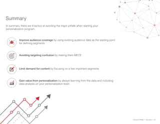 Summary
In summary, there are 4 tactics at avoiding the major pitfalls when starting your
personalization program.
Improve audience coverage by using existing audience data as the starting point
for defining segments
Common Pitfalls > Summary > 22
Avoiding targeting confusion by making them MECE
Limit demand for content by focusing on a few important segments
Gain value from personalization by always learning from the data and including
data analysts on your personalization team
 