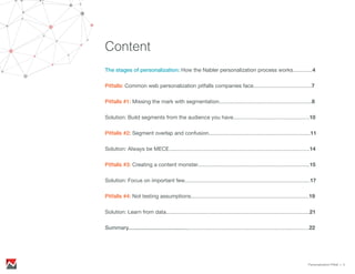 Content
The stages of personalization: How the Nabler personalization process works.............4
Pitfalls: Common web personalization pitfalls companies face.......................................7
Solution: Focus on important few....................................................................................17
Pitfalls #1: Missing the mark with segmentation..............................................................8
Solution: Build segments from the audience you have...................................................10
Pitfalls #2: Segment overlap and confusion....................................................................11
Solution: Always be MECE..............................................................................................14
Pitfalls #3: Creating a content monster...........................................................................15
Pitfalls #4: Not testing assumptions...............................................................................19
Solution: Learn from data................................................................................................21
Summary.........................................................................................................................22
Personalization Pitfall > 3
 