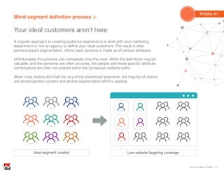 Blind segment deﬁnition process
Your ideal customers aren’t here
Common Pitfalls > Pitfall 1 > 9
Pitfalls #1
Low website targeting coverageIdeal segment created
A popular approach to creating audience segments is to work with your marketing
department or hire an agency to define your ideal customers. The result is often
persona-based segmentation, where each persona is made up of various attributes.
Unfortunately, this process can completely miss the mark. While the definitions may be
valuable, and the personas are often accurate, the people with those specific attribute
combinations are often not present within the company’s website traffic.
When most visitors don’t fall into any of the predefined segments, the majority of visitors
are served generic content and all that segmentation effort is wasted.
 