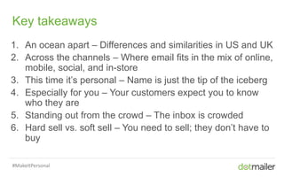 Slide 5 Insert name of presentation here in Master slides
Key takeaways
1. An ocean apart – Differences and similarities in US and UK
2. Across the channels – Where email fits in the mix of online,
mobile, social, and in-store
3. This time it’s personal – Name is just the tip of the iceberg
4. Especially for you – Your customers expect you to know
who they are
5. Standing out from the crowd – The inbox is crowded
6. Hard sell vs. soft sell – You need to sell; they don’t have to
buy
#MakeItPersonal
 