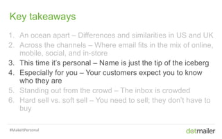 Slide 6 Insert name of presentation here in Master slides
Key takeaways
1. An ocean apart – Differences and similarities in US and UK
2. Across the channels – Where email fits in the mix of online,
mobile, social, and in-store
3. This time it’s personal – Name is just the tip of the iceberg
4. Especially for you – Your customers expect you to know
who they are
5. Standing out from the crowd – The inbox is crowded
6. Hard sell vs. soft sell – You need to sell; they don’t have to
buy
#MakeItPersonal
 
