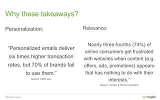 Slide 7Insert name of presentation here in Master slides
Why these takeaways?
Personalization:
“Personalized emails deliver
six times higher transaction
rates, but 70% of brands fail
to use them.”
Source: CMO.com
Relevance:
Nearly three-fourths (74%) of
online consumers get frustrated
with websites when content (e.g.
offers, ads, promotions) appears
that has nothing to do with their
interests.”
Source: Janrain & Harris Interactive
#MakeItPersonal
 
