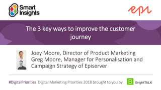 1
#DigitalPriorities Digital Marketing Priorities 2018 brought to you by
The 3 key ways to improve the customer
journey
Joey Moore, Director of Product Marketing
Greg Moore, Manager for Personalisation and
Campaign Strategy of Episerver
 