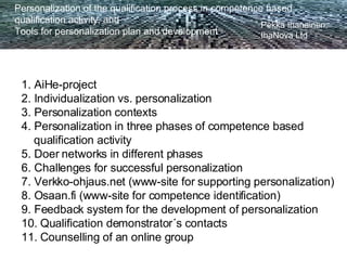 Personalization of the qualification process in competence based  qualification activity, and Tools for personalization plan and development Pekka Ihanainen,  IhaNova Ltd 1. AiHe-project 2. Individualization vs. personalization 3. Personalization contexts 4. Personalization in three phases of competence based qualification activity 5. Doer networks in different phases 6. Challenges for successful personalization 7. Verkko-ohjaus.net (www-site for supporting personalization) 8. Osaan.fi (www-site for competence identification) 9. Feedback system for the development of personalization 10. Qualification demonstrator´s contacts 11. Counselling of an online group                                                                                                                                                                                                                                   