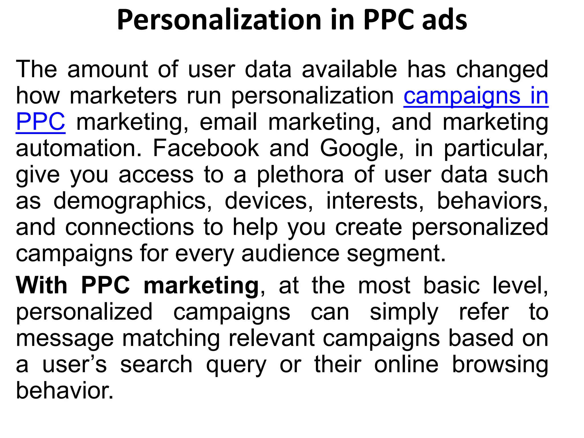 Personalization in PPC ads
The amount of user data available has changed
how marketers run personalization campaigns in
PPC marketing, email marketing, and marketing
automation. Facebook and Google, in particular,
give you access to a plethora of user data such
as demographics, devices, interests, behaviors,
and connections to help you create personalized
campaigns for every audience segment.
With PPC marketing, at the most basic level,
personalized campaigns can simply refer to
message matching relevant campaigns based on
a user’s search query or their online browsing
behavior.
 