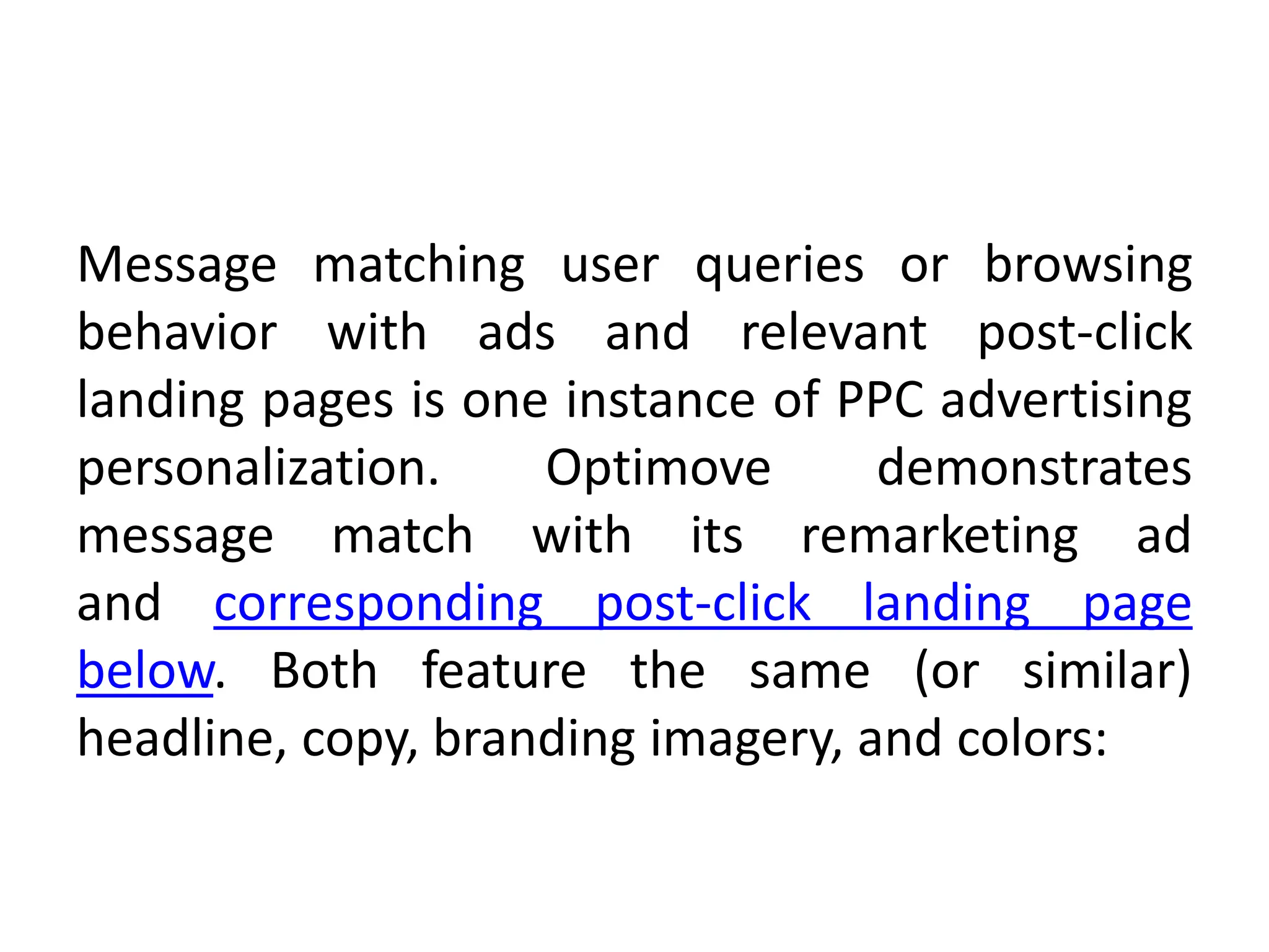 Message matching user queries or browsing
behavior with ads and relevant post-click
landing pages is one instance of PPC advertising
personalization. Optimove demonstrates
message match with its remarketing ad
and corresponding post-click landing page
below. Both feature the same (or similar)
headline, copy, branding imagery, and colors:
 