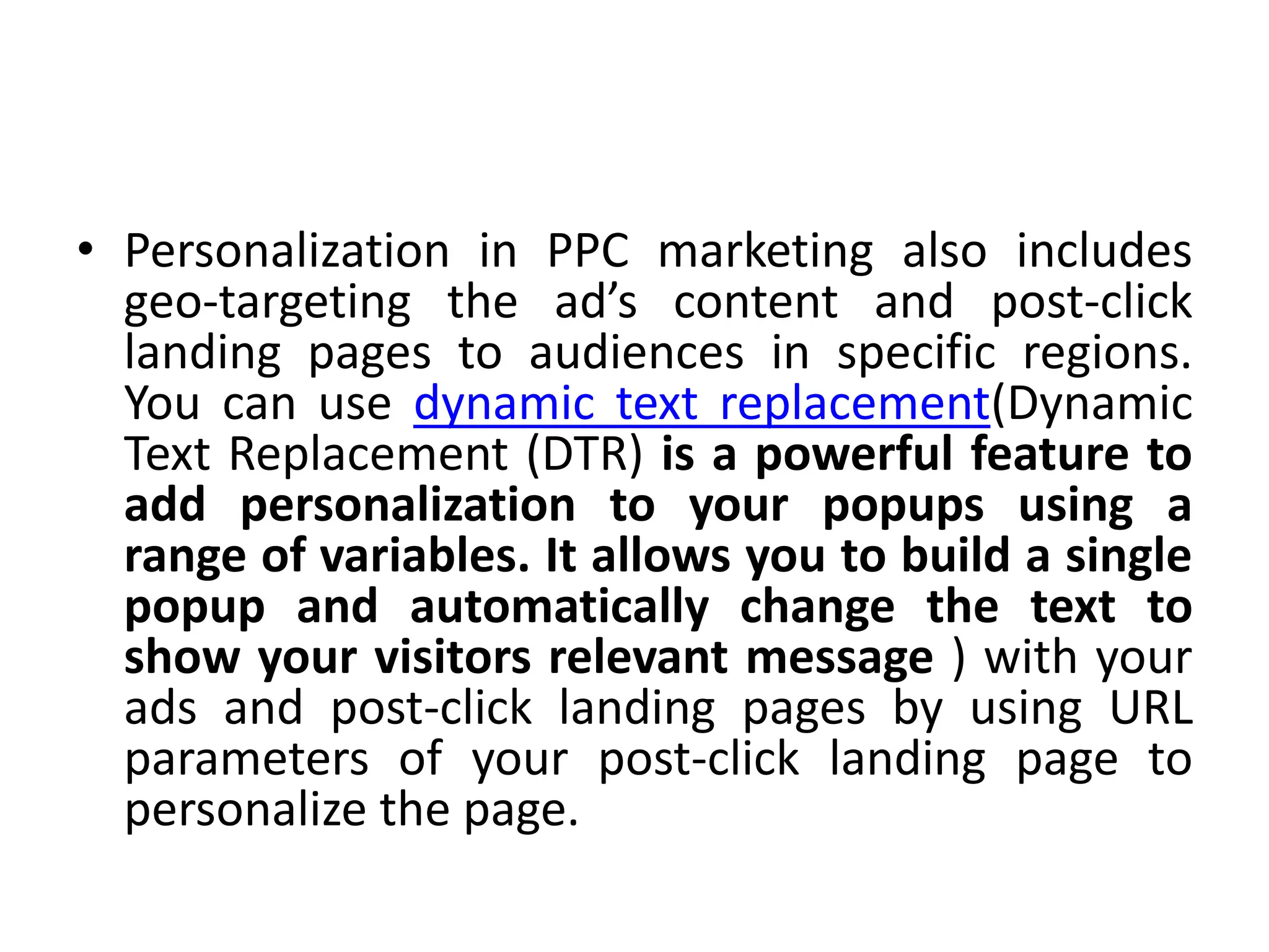 • Personalization in PPC marketing also includes
geo-targeting the ad’s content and post-click
landing pages to audiences in specific regions.
You can use dynamic text replacement(Dynamic
Text Replacement (DTR) is a powerful feature to
add personalization to your popups using a
range of variables. It allows you to build a single
popup and automatically change the text to
show your visitors relevant message ) with your
ads and post-click landing pages by using URL
parameters of your post-click landing page to
personalize the page.
 