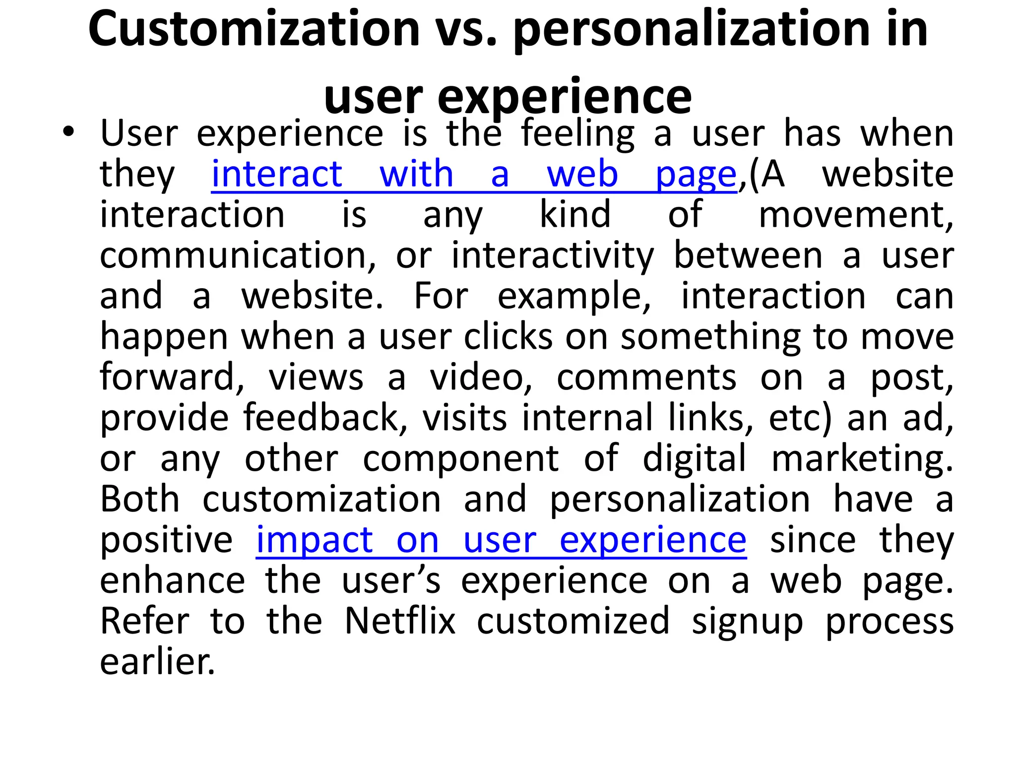 Customization vs. personalization in
user experience
• User experience is the feeling a user has when
they interact with a web page,(A website
interaction is any kind of movement,
communication, or interactivity between a user
and a website. For example, interaction can
happen when a user clicks on something to move
forward, views a video, comments on a post,
provide feedback, visits internal links, etc) an ad,
or any other component of digital marketing.
Both customization and personalization have a
positive impact on user experience since they
enhance the user’s experience on a web page.
Refer to the Netflix customized signup process
earlier.
 