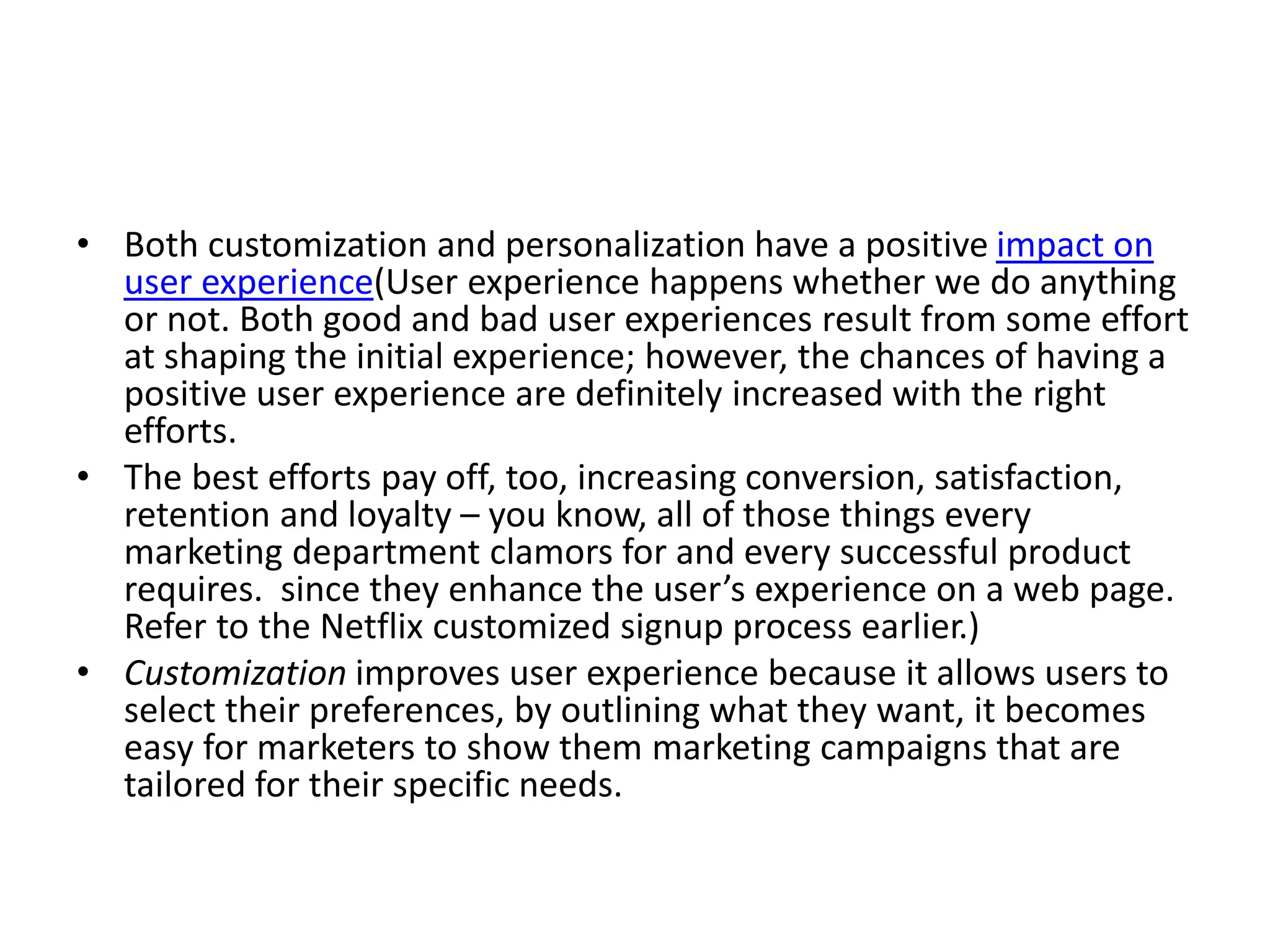 • Both customization and personalization have a positive impact on
user experience(User experience happens whether we do anything
or not. Both good and bad user experiences result from some effort
at shaping the initial experience; however, the chances of having a
positive user experience are definitely increased with the right
efforts.
• The best efforts pay off, too, increasing conversion, satisfaction,
retention and loyalty – you know, all of those things every
marketing department clamors for and every successful product
requires. since they enhance the user’s experience on a web page.
Refer to the Netflix customized signup process earlier.)
• Customization improves user experience because it allows users to
select their preferences, by outlining what they want, it becomes
easy for marketers to show them marketing campaigns that are
tailored for their specific needs.
 