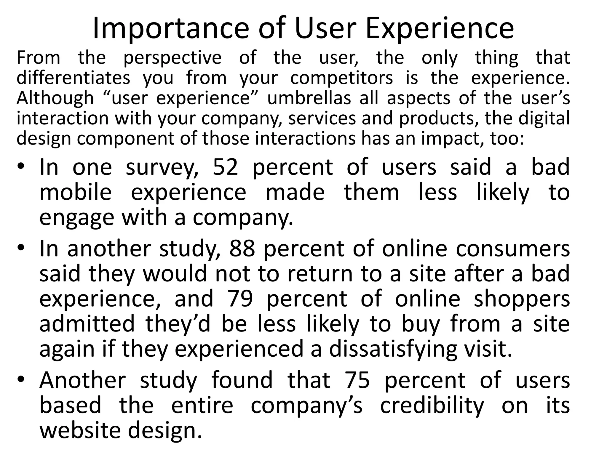 Importance of User Experience
From the perspective of the user, the only thing that
differentiates you from your competitors is the experience.
Although “user experience” umbrellas all aspects of the user’s
interaction with your company, services and products, the digital
design component of those interactions has an impact, too:
• In one survey, 52 percent of users said a bad
mobile experience made them less likely to
engage with a company.
• In another study, 88 percent of online consumers
said they would not to return to a site after a bad
experience, and 79 percent of online shoppers
admitted they’d be less likely to buy from a site
again if they experienced a dissatisfying visit.
• Another study found that 75 percent of users
based the entire company’s credibility on its
website design.
 