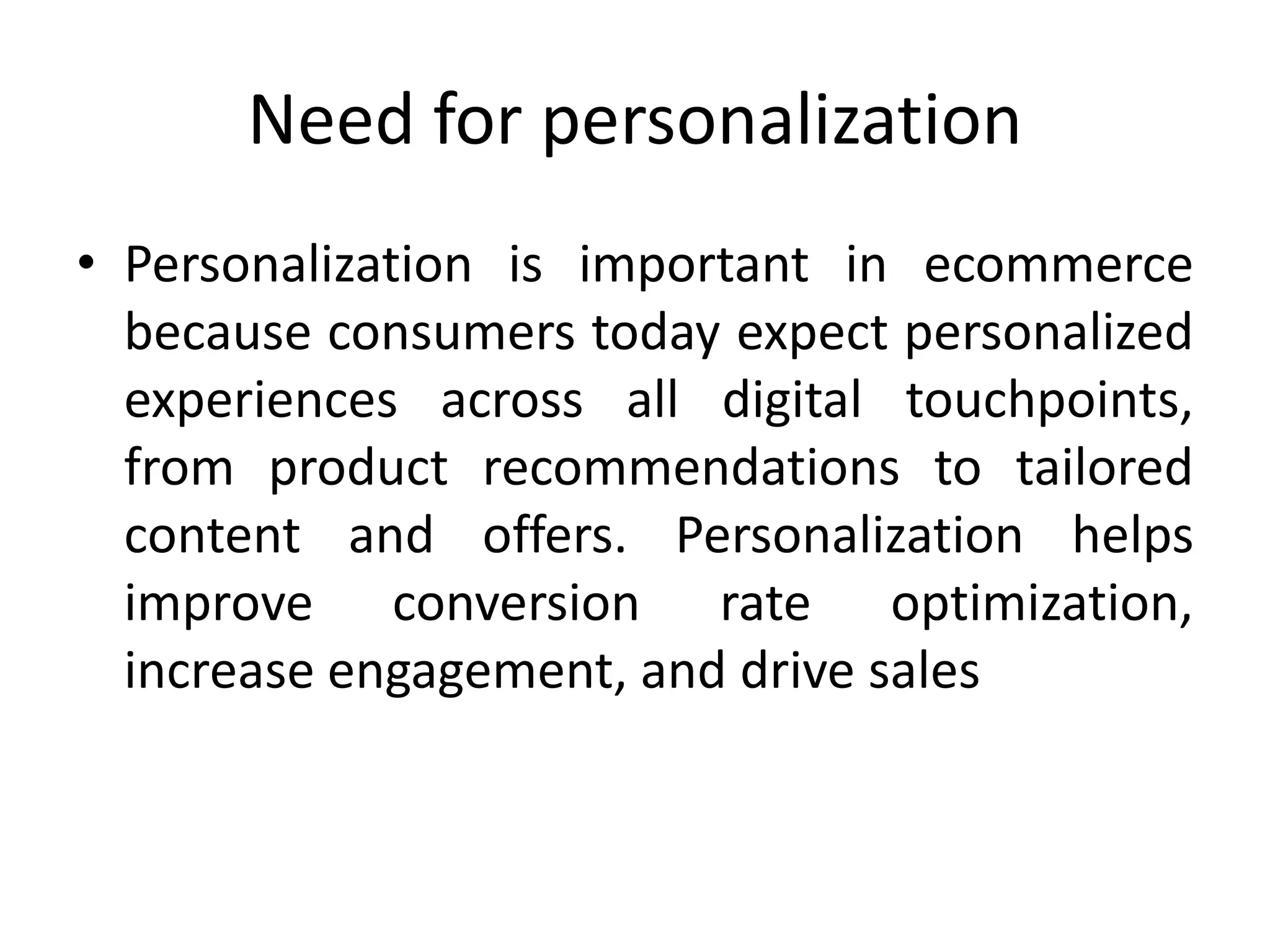 Need for personalization
• Personalization is important in ecommerce
because consumers today expect personalized
experiences across all digital touchpoints,
from product recommendations to tailored
content and offers. Personalization helps
improve conversion rate optimization,
increase engagement, and drive sales
 