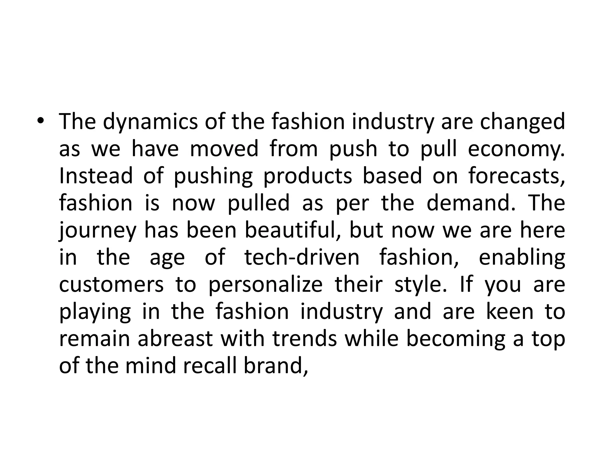 • The dynamics of the fashion industry are changed
as we have moved from push to pull economy.
Instead of pushing products based on forecasts,
fashion is now pulled as per the demand. The
journey has been beautiful, but now we are here
in the age of tech-driven fashion, enabling
customers to personalize their style. If you are
playing in the fashion industry and are keen to
remain abreast with trends while becoming a top
of the mind recall brand,
 