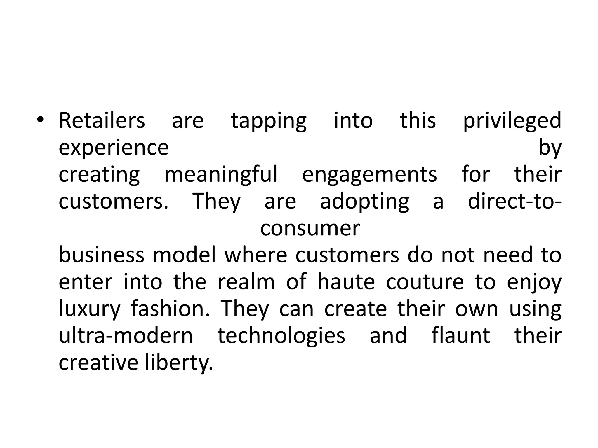 • Retailers are tapping into this privileged
experience by
creating meaningful engagements for their
customers. They are adopting a direct-to-
consumer
business model where customers do not need to
enter into the realm of haute couture to enjoy
luxury fashion. They can create their own using
ultra-modern technologies and flaunt their
creative liberty.
 