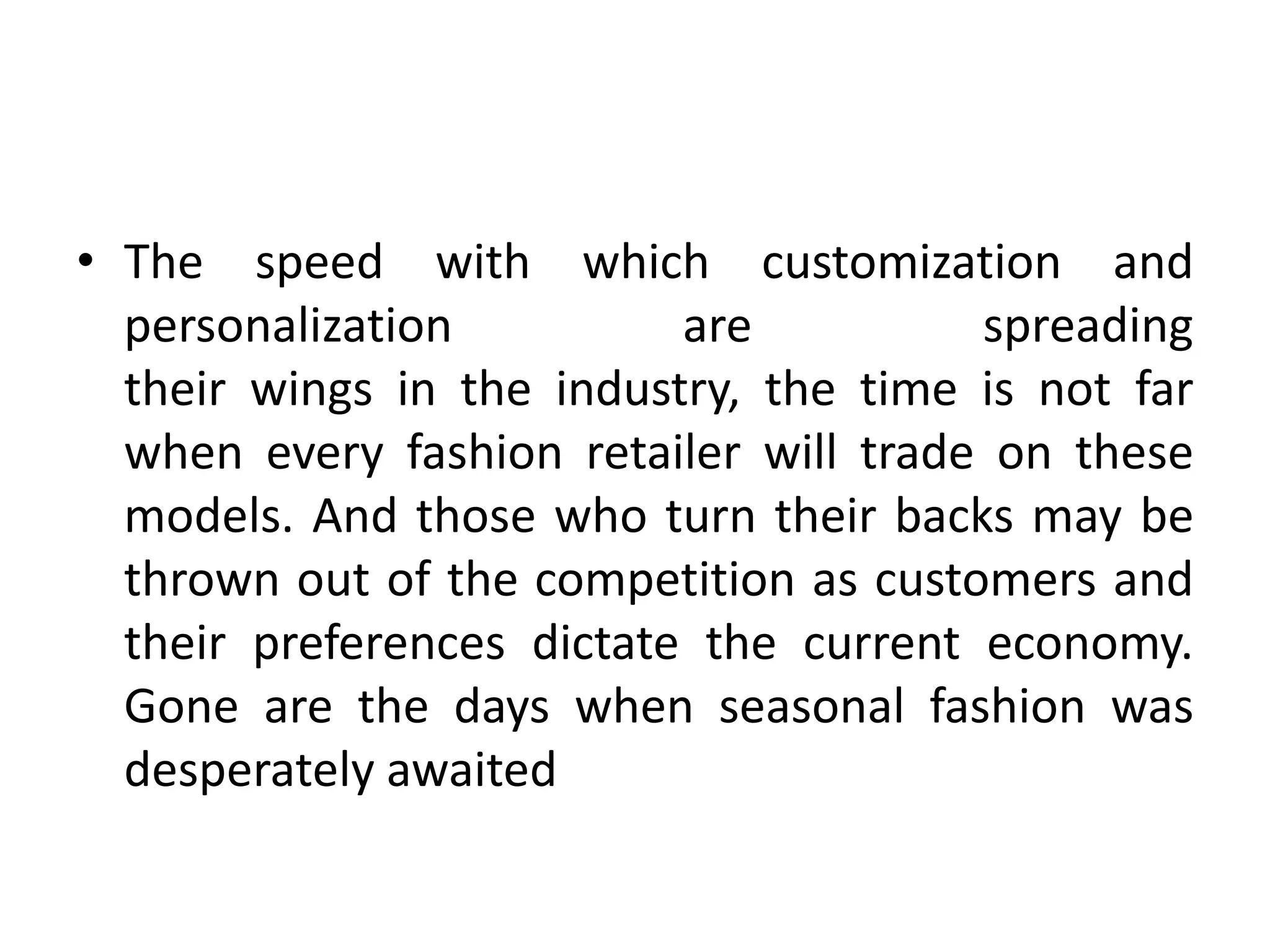 • The speed with which customization and
personalization are spreading
their wings in the industry, the time is not far
when every fashion retailer will trade on these
models. And those who turn their backs may be
thrown out of the competition as customers and
their preferences dictate the current economy.
Gone are the days when seasonal fashion was
desperately awaited
 