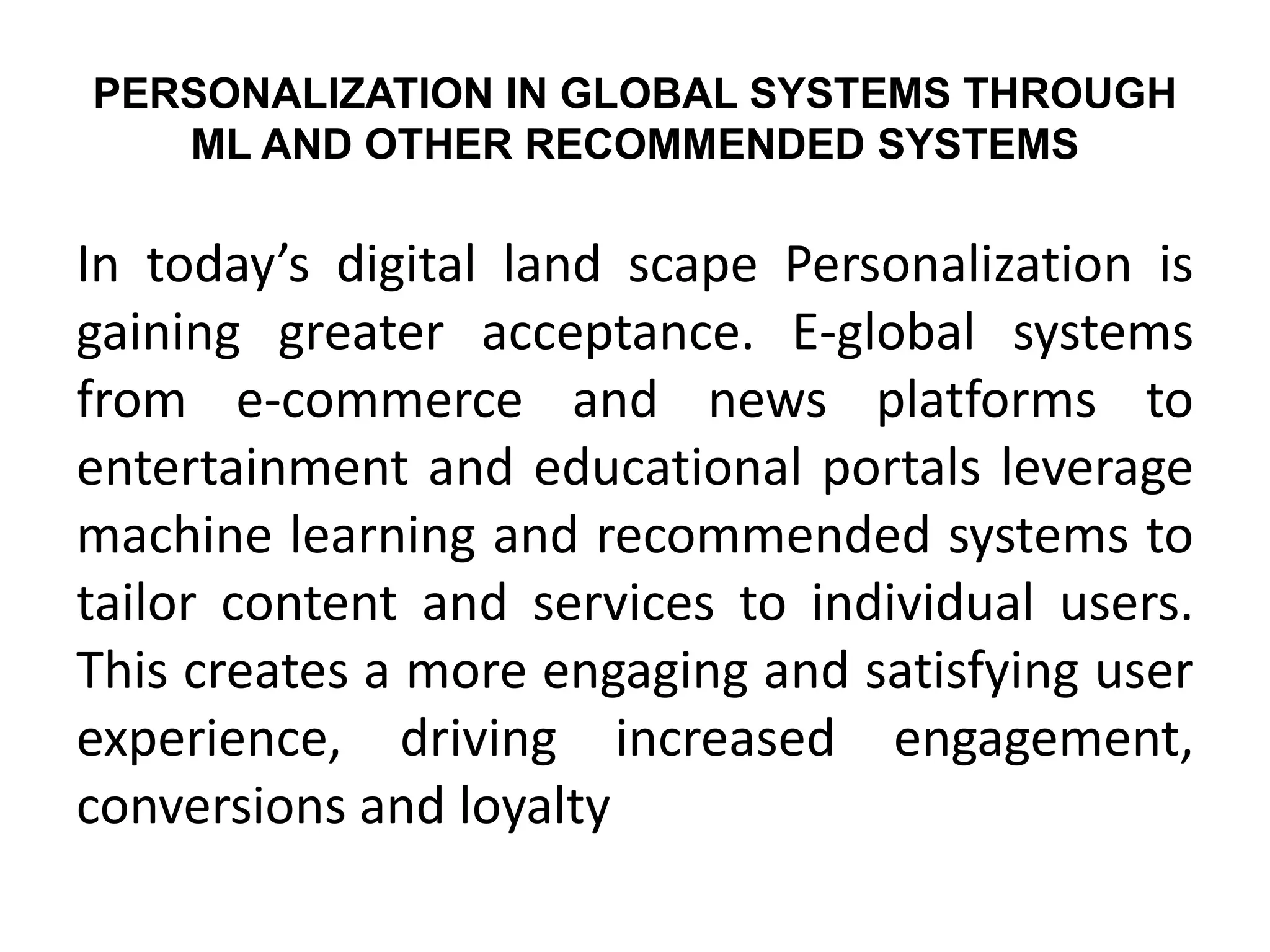 PERSONALIZATION IN GLOBAL SYSTEMS THROUGH
ML AND OTHER RECOMMENDED SYSTEMS
In today’s digital land scape Personalization is
gaining greater acceptance. E-global systems
from e-commerce and news platforms to
entertainment and educational portals leverage
machine learning and recommended systems to
tailor content and services to individual users.
This creates a more engaging and satisfying user
experience, driving increased engagement,
conversions and loyalty
 