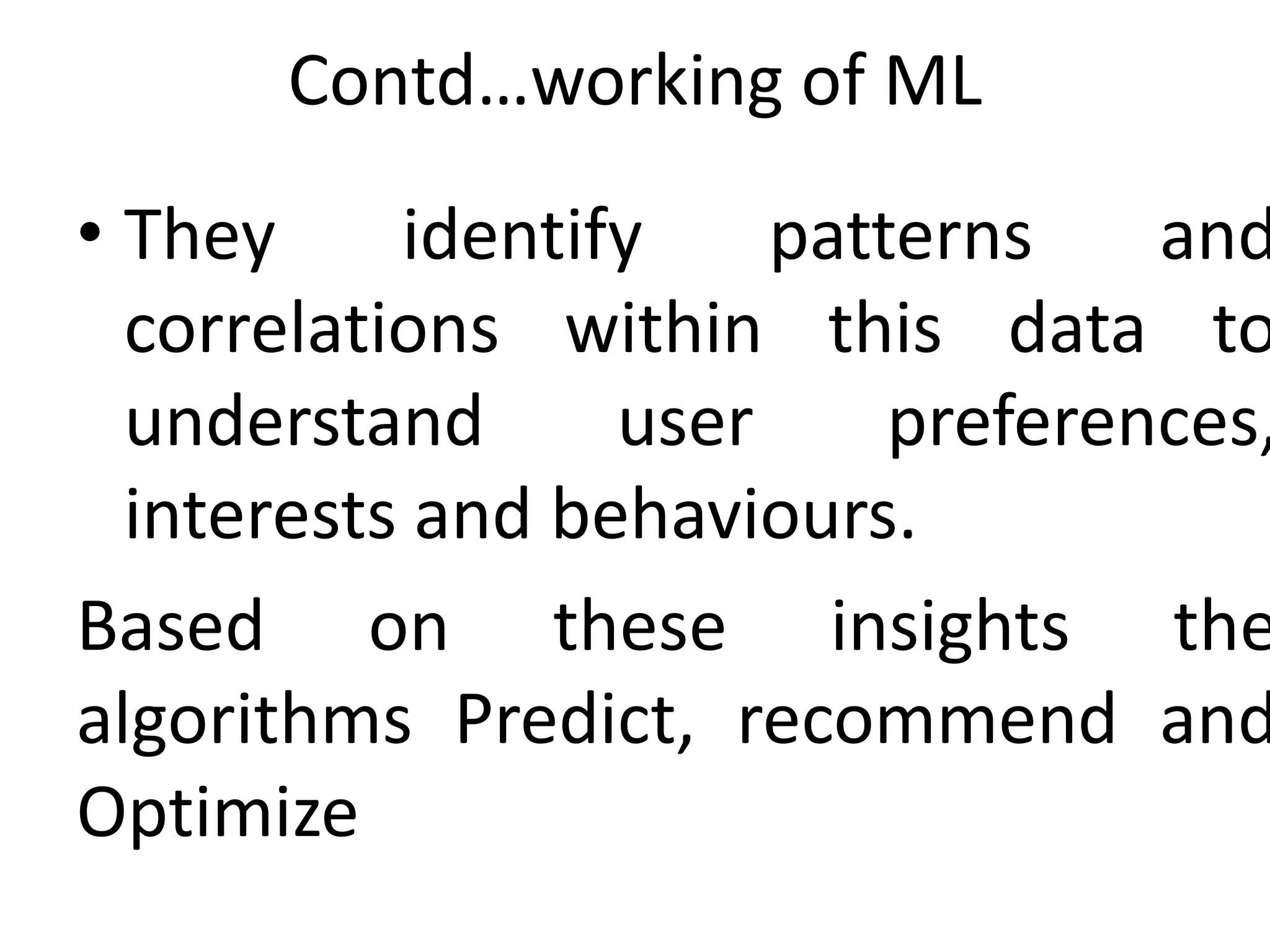 Contd…working of ML
• They identify patterns and
correlations within this data to
understand user preferences,
interests and behaviours.
Based on these insights the
algorithms Predict, recommend and
Optimize
 