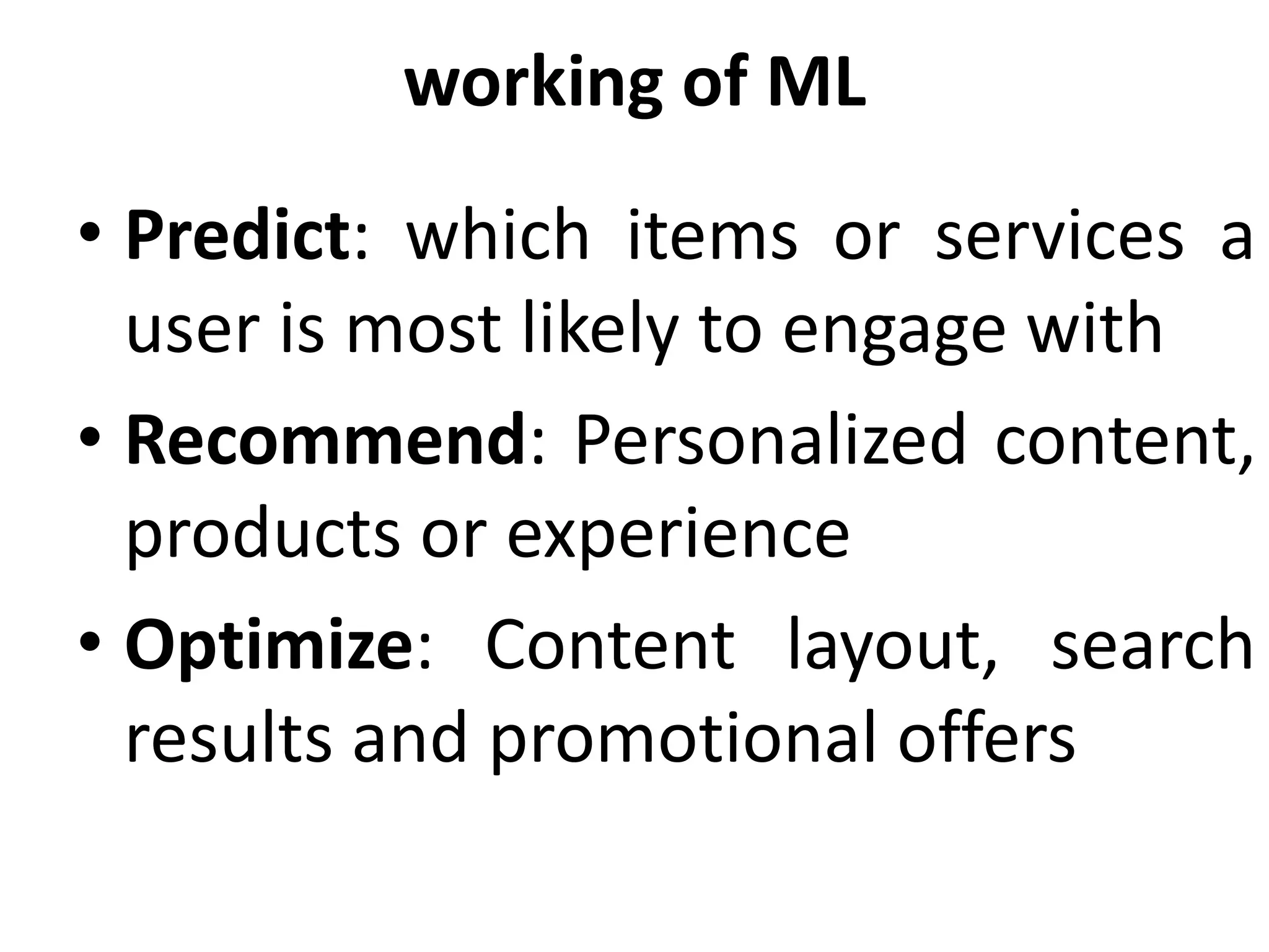 working of ML
• Predict: which items or services a
user is most likely to engage with
• Recommend: Personalized content,
products or experience
• Optimize: Content layout, search
results and promotional offers
 
