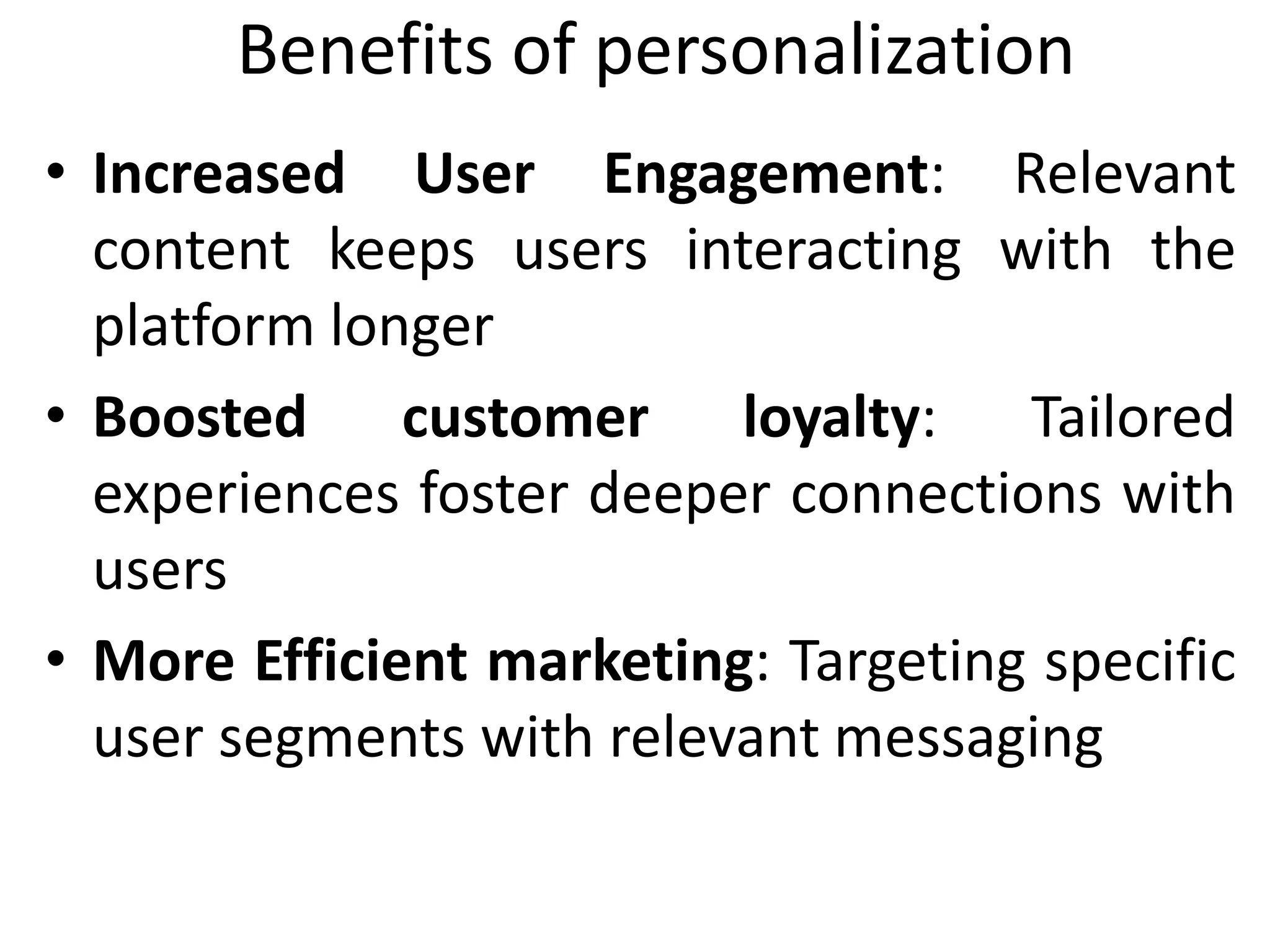 Benefits of personalization
• Increased User Engagement: Relevant
content keeps users interacting with the
platform longer
• Boosted customer loyalty: Tailored
experiences foster deeper connections with
users
• More Efficient marketing: Targeting specific
user segments with relevant messaging
 