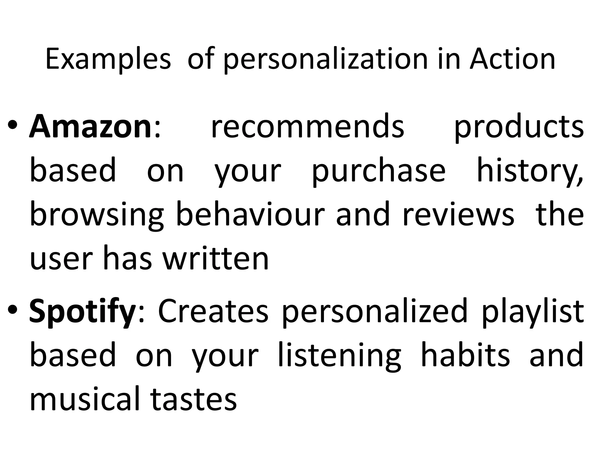 Examples of personalization in Action
• Amazon: recommends products
based on your purchase history,
browsing behaviour and reviews the
user has written
• Spotify: Creates personalized playlist
based on your listening habits and
musical tastes
 