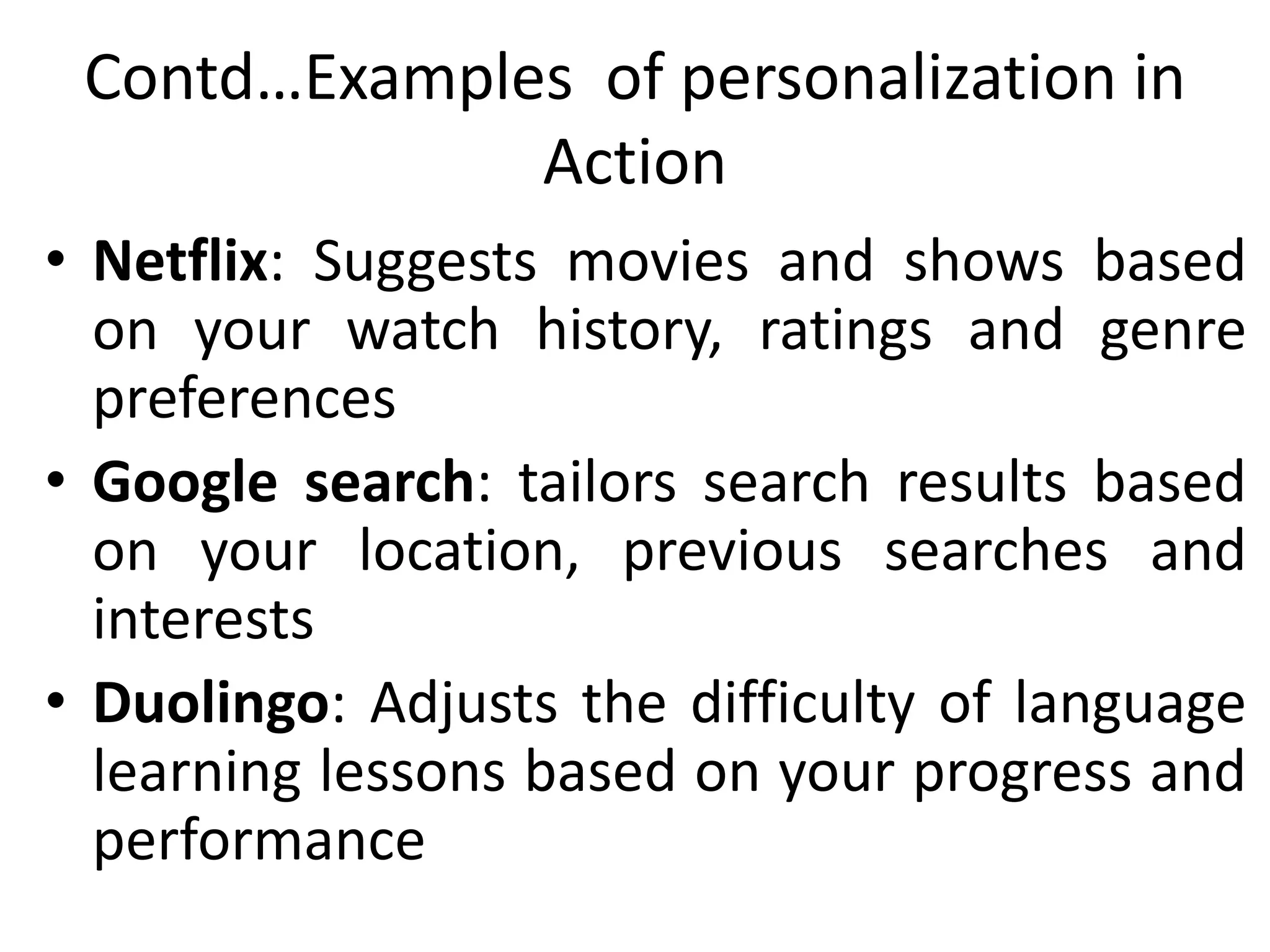 Contd…Examples of personalization in
Action
• Netflix: Suggests movies and shows based
on your watch history, ratings and genre
preferences
• Google search: tailors search results based
on your location, previous searches and
interests
• Duolingo: Adjusts the difficulty of language
learning lessons based on your progress and
performance
 