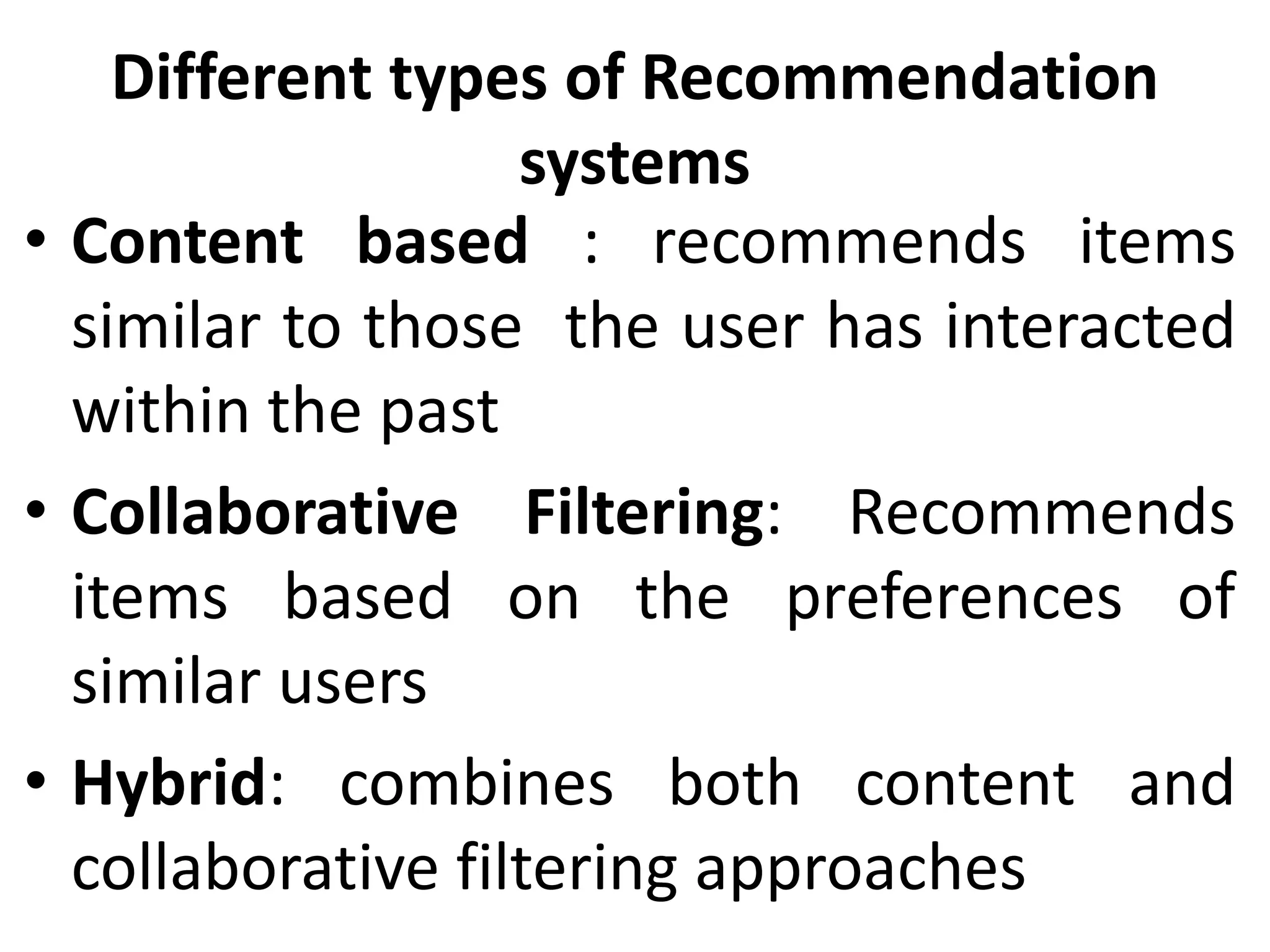Different types of Recommendation
systems
• Content based : recommends items
similar to those the user has interacted
within the past
• Collaborative Filtering: Recommends
items based on the preferences of
similar users
• Hybrid: combines both content and
collaborative filtering approaches
 