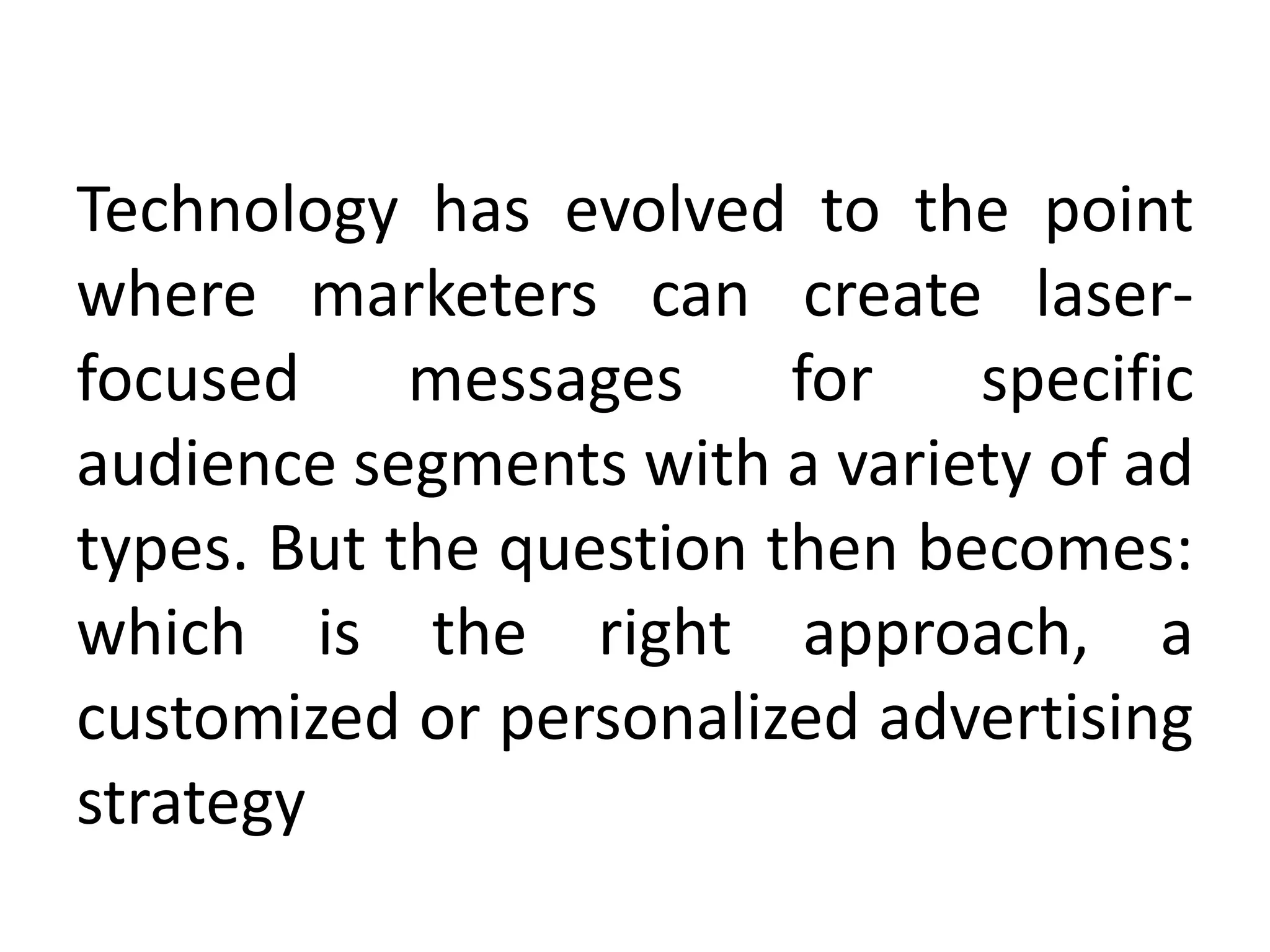 Technology has evolved to the point
where marketers can create laser-
focused messages for specific
audience segments with a variety of ad
types. But the question then becomes:
which is the right approach, a
customized or personalized advertising
strategy
 
