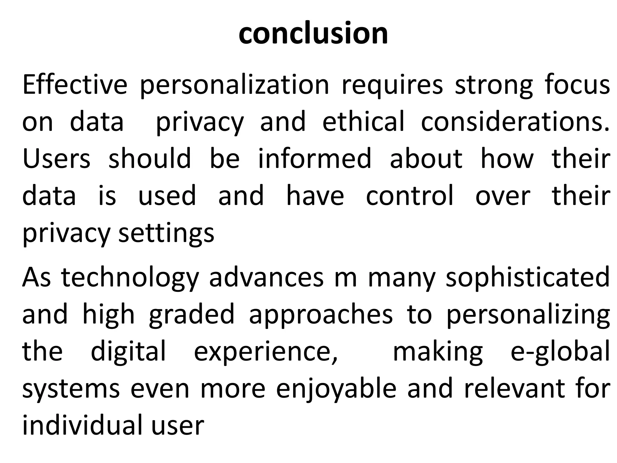 conclusion
Effective personalization requires strong focus
on data privacy and ethical considerations.
Users should be informed about how their
data is used and have control over their
privacy settings
As technology advances m many sophisticated
and high graded approaches to personalizing
the digital experience, making e-global
systems even more enjoyable and relevant for
individual user
 