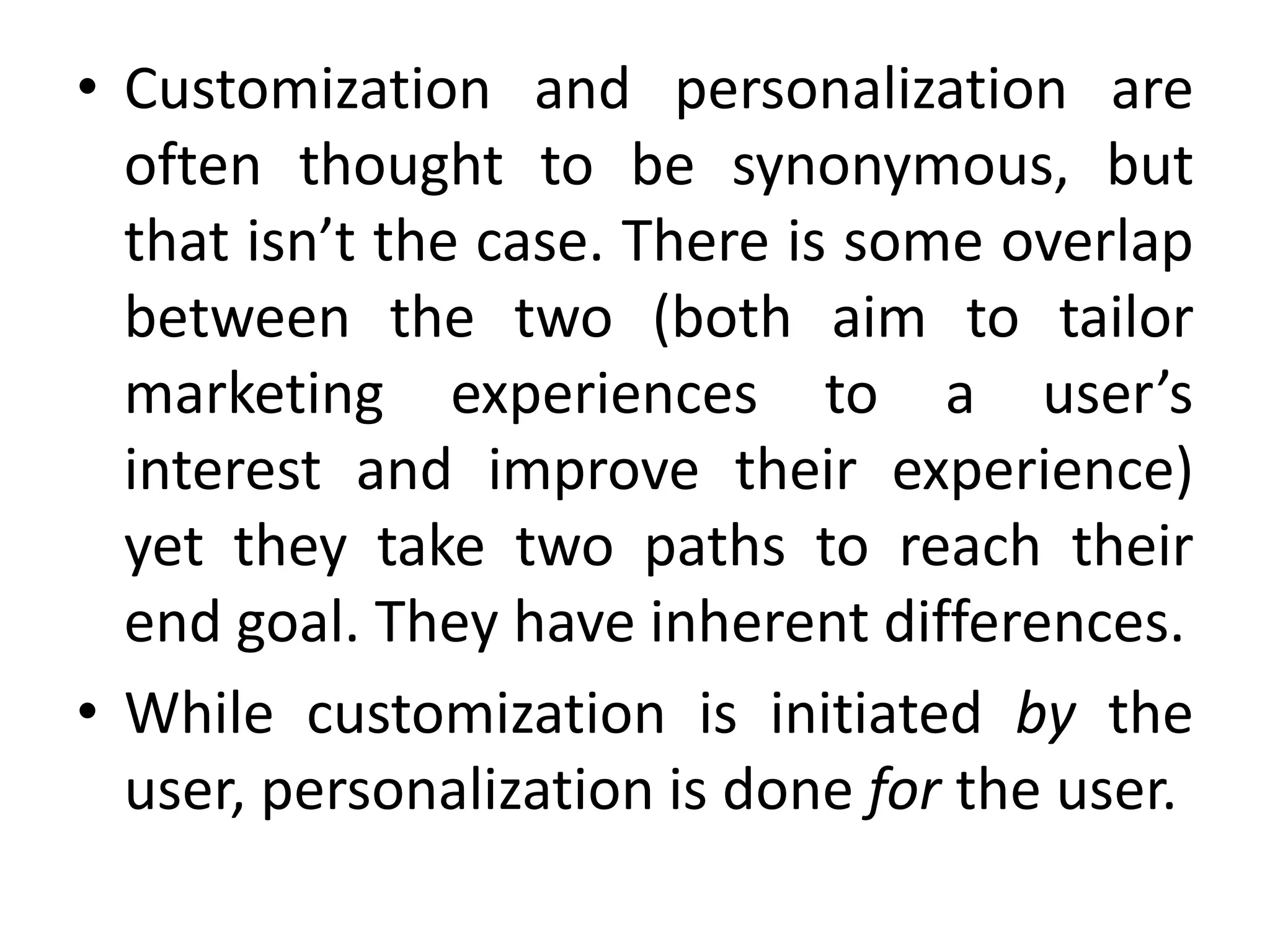• Customization and personalization are
often thought to be synonymous, but
that isn’t the case. There is some overlap
between the two (both aim to tailor
marketing experiences to a user’s
interest and improve their experience)
yet they take two paths to reach their
end goal. They have inherent differences.
• While customization is initiated by the
user, personalization is done for the user.
 
