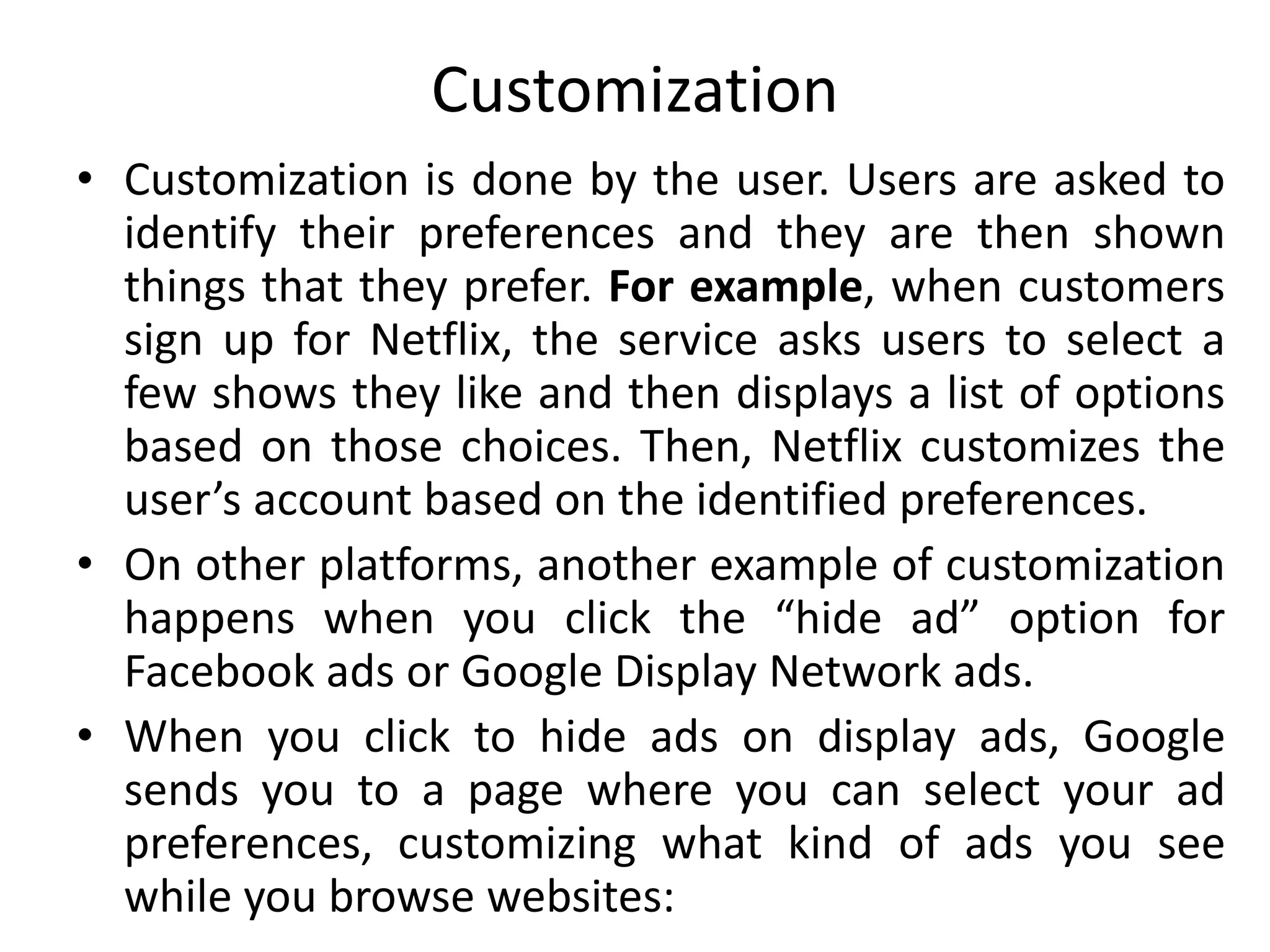 Customization
• Customization is done by the user. Users are asked to
identify their preferences and they are then shown
things that they prefer. For example, when customers
sign up for Netflix, the service asks users to select a
few shows they like and then displays a list of options
based on those choices. Then, Netflix customizes the
user’s account based on the identified preferences.
• On other platforms, another example of customization
happens when you click the “hide ad” option for
Facebook ads or Google Display Network ads.
• When you click to hide ads on display ads, Google
sends you to a page where you can select your ad
preferences, customizing what kind of ads you see
while you browse websites:
 