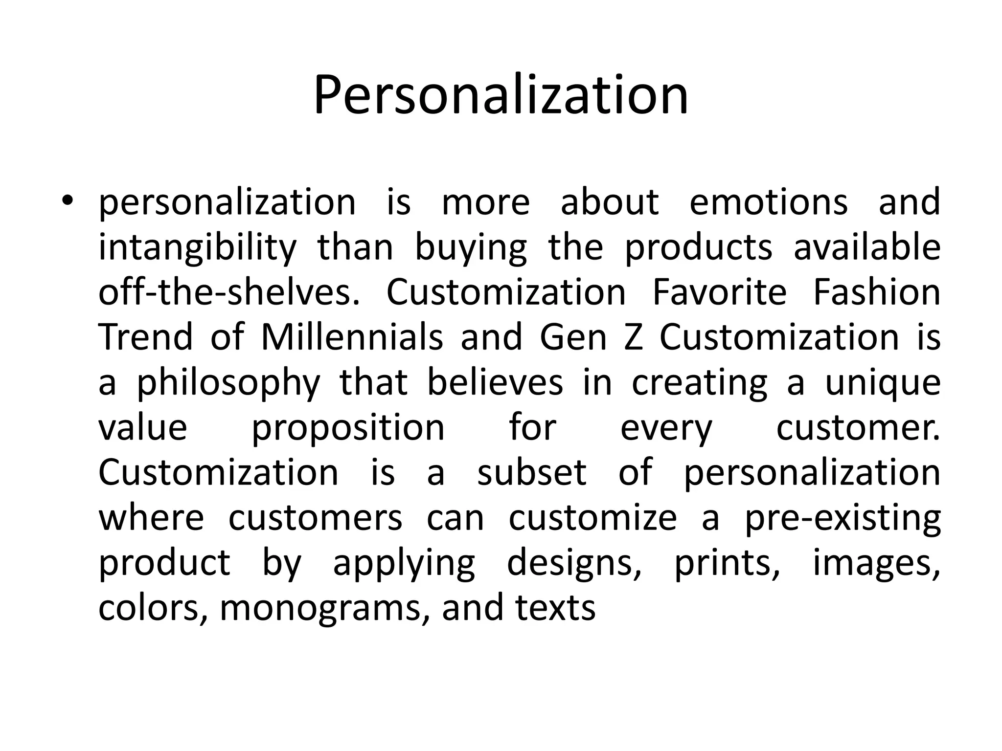 Personalization
• personalization is more about emotions and
intangibility than buying the products available
off-the-shelves. Customization Favorite Fashion
Trend of Millennials and Gen Z Customization is
a philosophy that believes in creating a unique
value proposition for every customer.
Customization is a subset of personalization
where customers can customize a pre-existing
product by applying designs, prints, images,
colors, monograms, and texts
 