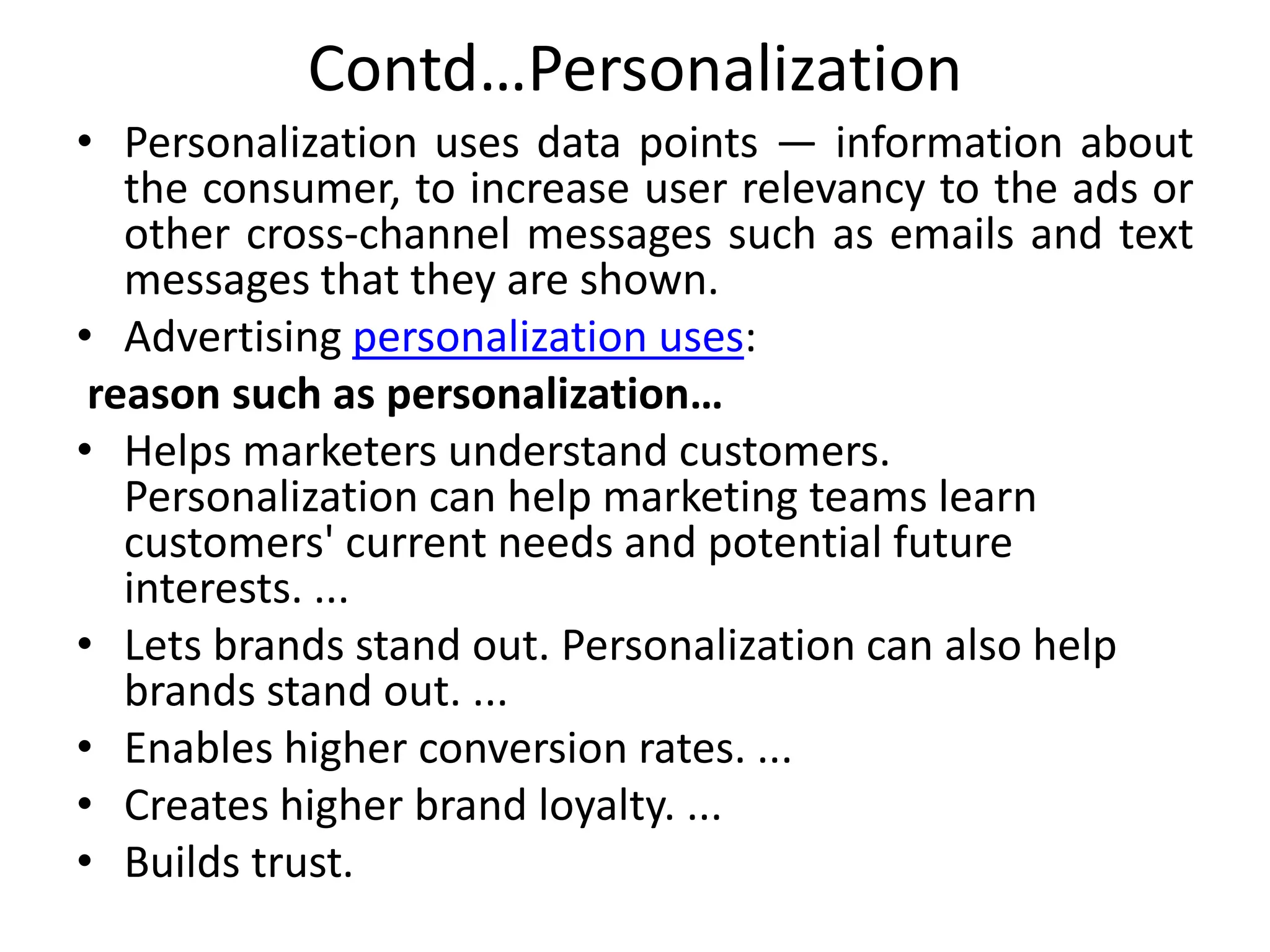 Contd…Personalization
• Personalization uses data points — information about
the consumer, to increase user relevancy to the ads or
other cross-channel messages such as emails and text
messages that they are shown.
• Advertising personalization uses:
reason such as personalization…
• Helps marketers understand customers.
Personalization can help marketing teams learn
customers' current needs and potential future
interests. ...
• Lets brands stand out. Personalization can also help
brands stand out. ...
• Enables higher conversion rates. ...
• Creates higher brand loyalty. ...
• Builds trust.
 