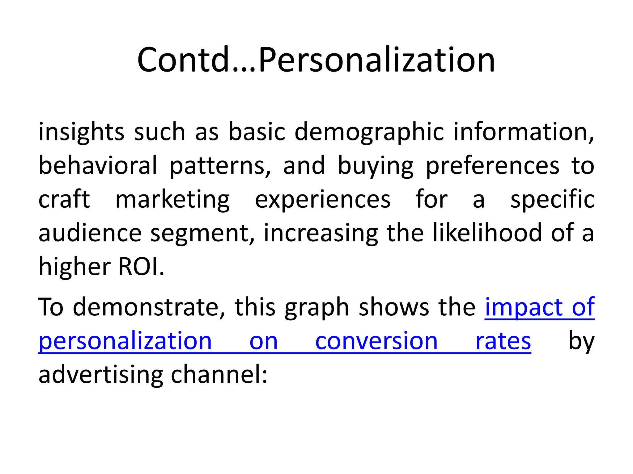 Contd…Personalization
insights such as basic demographic information,
behavioral patterns, and buying preferences to
craft marketing experiences for a specific
audience segment, increasing the likelihood of a
higher ROI.
To demonstrate, this graph shows the impact of
personalization on conversion rates by
advertising channel:
 