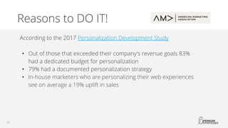 Reasons to DO IT!
According to the 2017 Personalization Development Study
• Out of those that exceeded their company's revenue goals 83%
had a dedicated budget for personalization
• 79% had a documented personalization strategy
• In-house marketers who are personalizing their web experiences
see on average a 19% uplift in sales
 