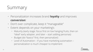 Summary
• Personalization increases brand loyalty and improves
conversion!
• Don’t over complicate, keep it “manageable”
• Extent depends on your marketing’s
• Maturity (early stage: focus first on low hanging fruits, then on
“ideal” early adopter, and later – start adding personas)
• Budget (do “basics” first, then personalize!)
• Level of Automation – if you have marketing automation –
personalization is much cheaper to implement
 