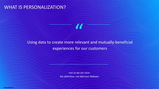 “
WHAT IS PERSONALIZATION?
Using data to create more relevant and mutually-beneficial
experiences for our customers
Just so we are clear:
My definition, not Merriam Webster
 