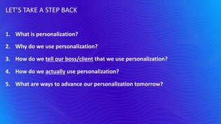 1. What is personalization?
2. Why do we use personalization?
3. How do we tell our boss/client that we use personalization?
4. How do we actually use personalization?
5. What are ways to advance our personalization tomorrow?
LET’S TAKE A STEP BACK
 