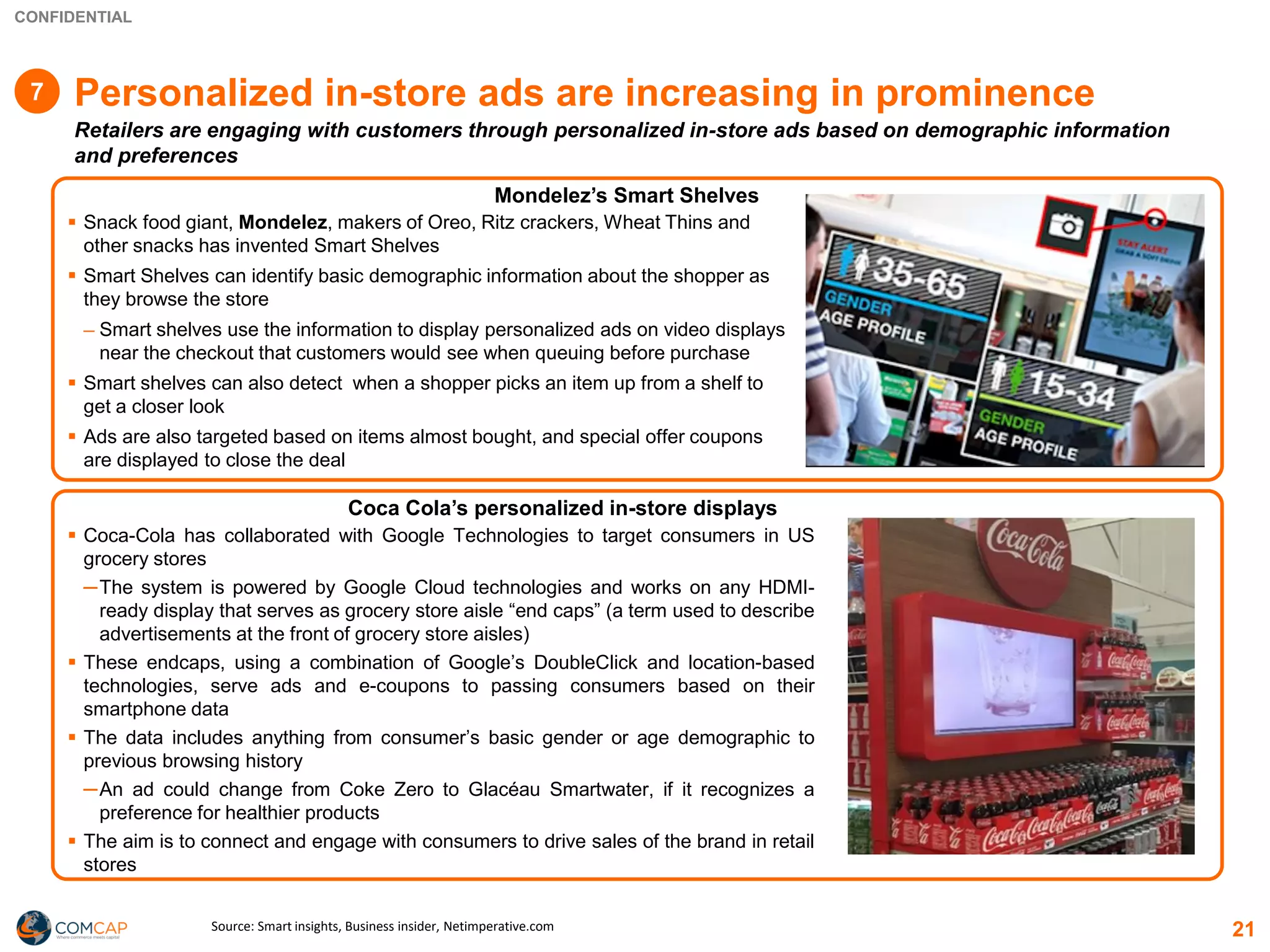 CONFIDENTIAL
Personalized in-store ads are increasing in prominence
Retailers are engaging with customers through personalized in-store ads based on demographic information
and preferences
▪ Snack food giant, Mondelez, makers of Oreo, Ritz crackers, Wheat Thins and
other snacks has invented Smart Shelves
▪ Smart Shelves can identify basic demographic information about the shopper as
they browse the store
─ Smart shelves use the information to display personalized ads on video displays
near the checkout that customers would see when queuing before purchase
▪ Smart shelves can also detect when a shopper picks an item up from a shelf to
get a closer look
▪ Ads are also targeted based on items almost bought, and special offer coupons
are displayed to close the deal
▪ Coca-Cola has collaborated with Google Technologies to target consumers in US
grocery stores
─The system is powered by Google Cloud technologies and works on any HDMI-
ready display that serves as grocery store aisle “end caps” (a term used to describe
advertisements at the front of grocery store aisles)
▪ These endcaps, using a combination of Google’s DoubleClick and location-based
technologies, serve ads and e-coupons to passing consumers based on their
smartphone data
▪ The data includes anything from consumer’s basic gender or age demographic to
previous browsing history
─An ad could change from Coke Zero to Glacéau Smartwater, if it recognizes a
preference for healthier products
▪ The aim is to connect and engage with consumers to drive sales of the brand in retail
stores
Mondelez’s Smart Shelves
Coca Cola’s personalized in-store displays
Source: Smart insights, Business insider, Netimperative.com 21
7
 
