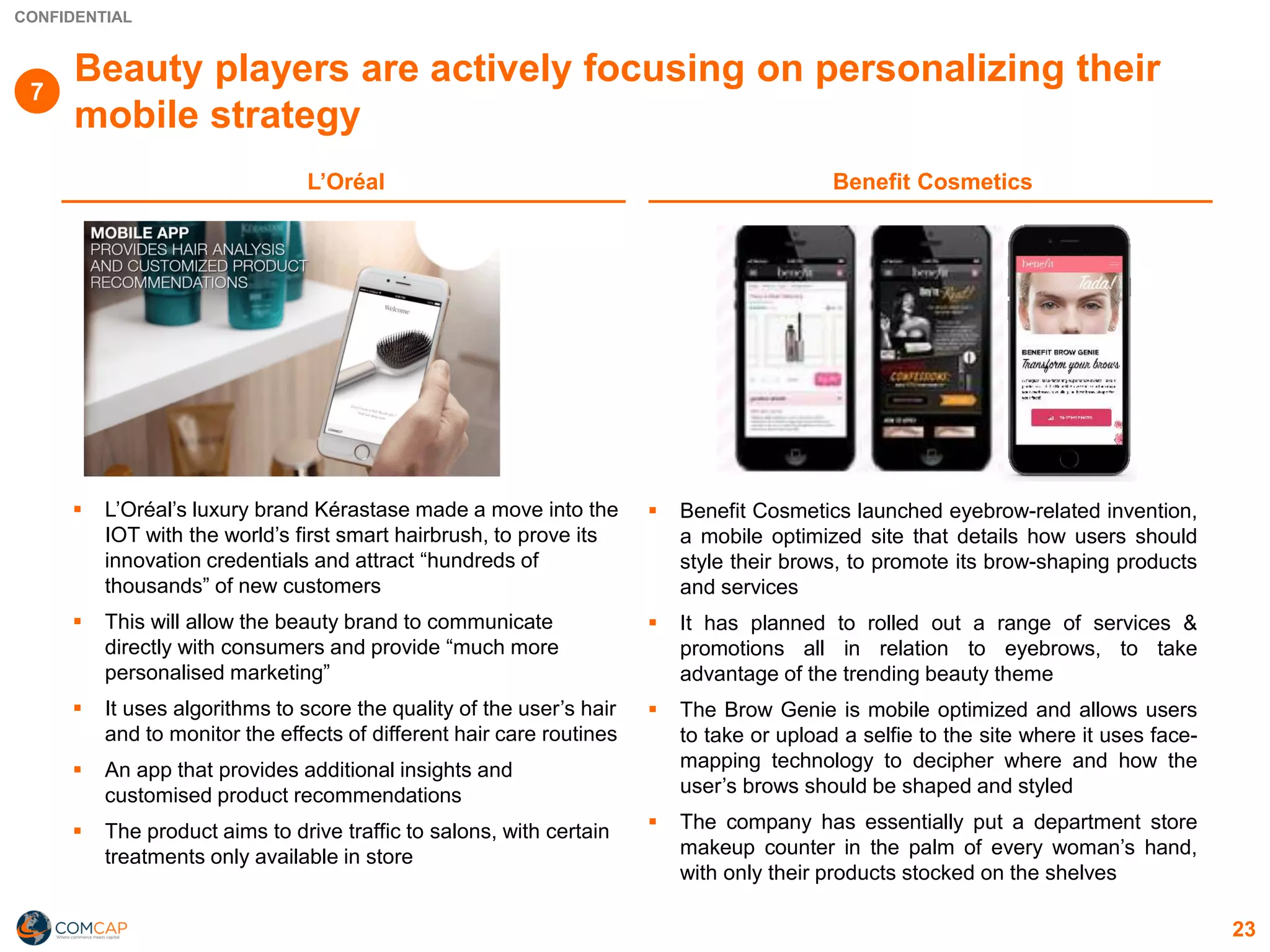 CONFIDENTIAL
Beauty players are actively focusing on personalizing their
mobile strategy
▪ L’Oréal’s luxury brand Kérastase made a move into the
IOT with the world’s first smart hairbrush, to prove its
innovation credentials and attract “hundreds of
thousands” of new customers
▪ This will allow the beauty brand to communicate
directly with consumers and provide “much more
personalised marketing”
▪ It uses algorithms to score the quality of the user’s hair
and to monitor the effects of different hair care routines
▪ An app that provides additional insights and
customised product recommendations
▪ The product aims to drive traffic to salons, with certain
treatments only available in store
▪ Benefit Cosmetics launched eyebrow-related invention,
a mobile optimized site that details how users should
style their brows, to promote its brow-shaping products
and services
▪ It has planned to rolled out a range of services &
promotions all in relation to eyebrows, to take
advantage of the trending beauty theme
▪ The Brow Genie is mobile optimized and allows users
to take or upload a selfie to the site where it uses face-
mapping technology to decipher where and how the
user’s brows should be shaped and styled
▪ The company has essentially put a department store
makeup counter in the palm of every woman’s hand,
with only their products stocked on the shelves
23
L’Oréal Benefit Cosmetics
7
 