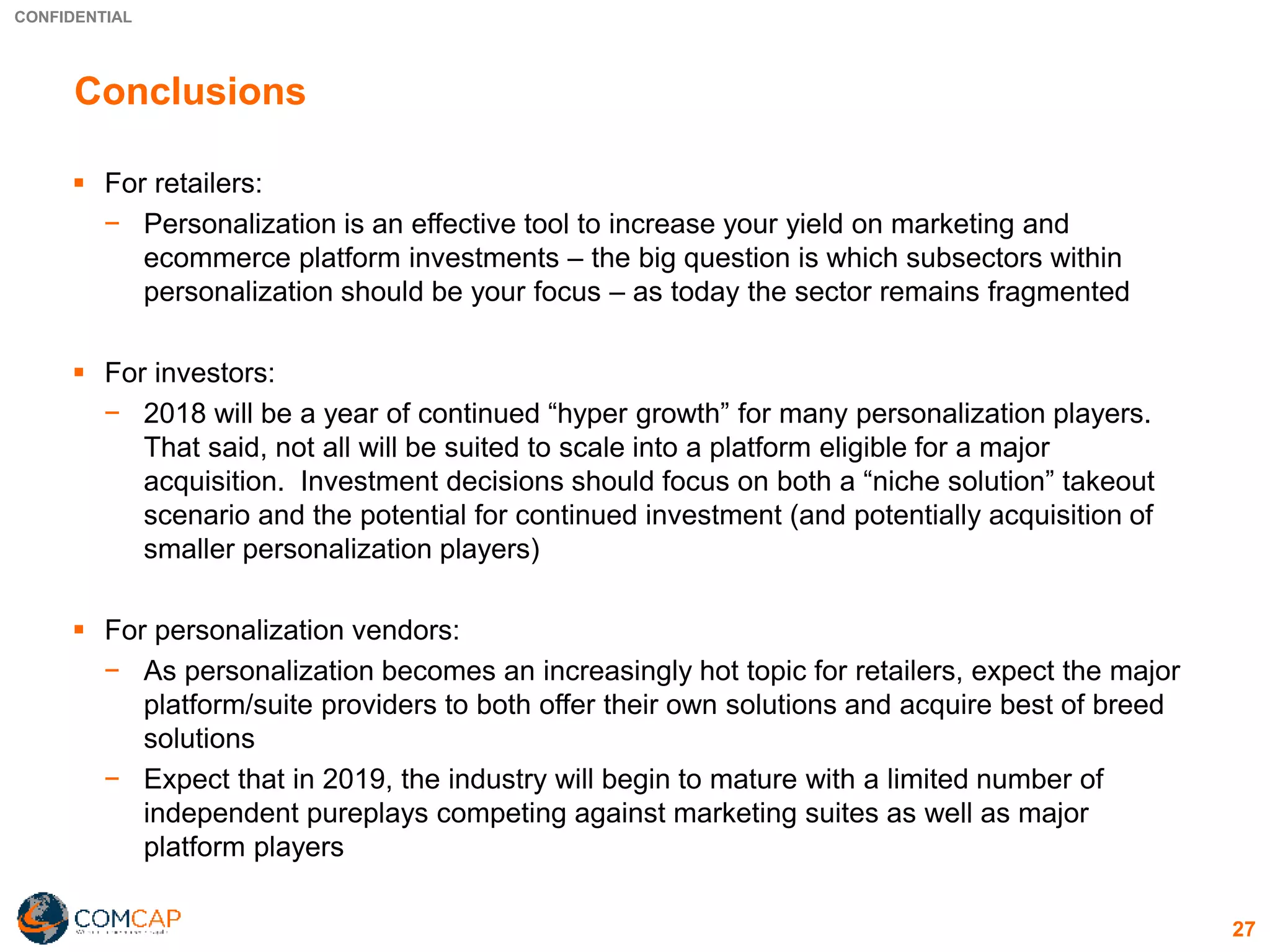 CONFIDENTIAL
27
Conclusions
▪ For retailers:
− Personalization is an effective tool to increase your yield on marketing and
ecommerce platform investments – the big question is which subsectors within
personalization should be your focus – as today the sector remains fragmented
▪ For investors:
− 2018 will be a year of continued “hyper growth” for many personalization players.
That said, not all will be suited to scale into a platform eligible for a major
acquisition. Investment decisions should focus on both a “niche solution” takeout
scenario and the potential for continued investment (and potentially acquisition of
smaller personalization players)
▪ For personalization vendors:
− As personalization becomes an increasingly hot topic for retailers, expect the major
platform/suite providers to both offer their own solutions and acquire best of breed
solutions
− Expect that in 2019, the industry will begin to mature with a limited number of
independent pureplays competing against marketing suites as well as major
platform players
 