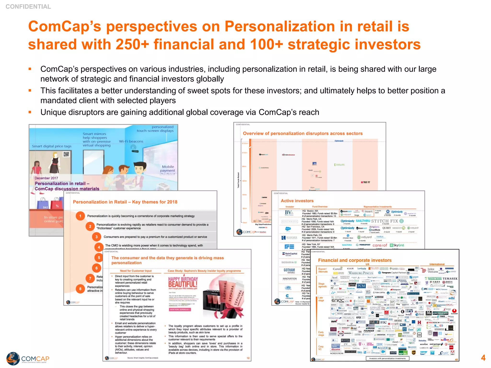 CONFIDENTIAL
ComCap’s perspectives on Personalization in retail is
shared with 250+ financial and 100+ strategic investors
▪ ComCap’s perspectives on various industries, including personalization in retail, is being shared with our large
network of strategic and financial investors globally
▪ This facilitates a better understanding of sweet spots for these investors; and ultimately helps to better position a
mandated client with selected players
▪ Unique disruptors are gaining additional global coverage via ComCap’s reach
4
 