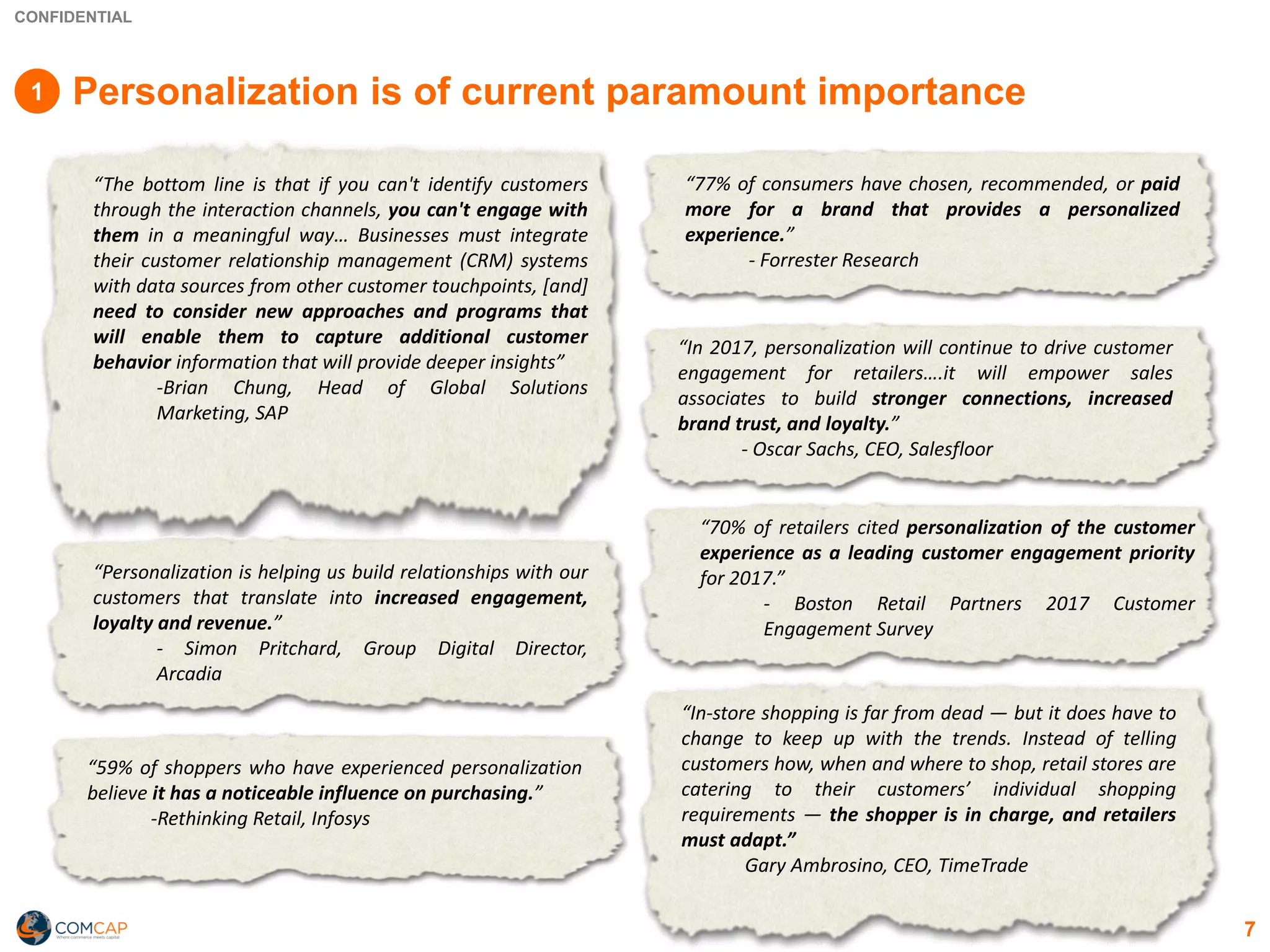 CONFIDENTIAL
7
Personalization is of current paramount importance
“The bottom line is that if you can't identify customers
through the interaction channels, you can't engage with
them in a meaningful way… Businesses must integrate
their customer relationship management (CRM) systems
with data sources from other customer touchpoints, [and]
need to consider new approaches and programs that
will enable them to capture additional customer
behavior information that will provide deeper insights”
-Brian Chung, Head of Global Solutions
Marketing, SAP
“Personalization is helping us build relationships with our
customers that translate into increased engagement,
loyalty and revenue.”
- Simon Pritchard, Group Digital Director,
Arcadia
“59% of shoppers who have experienced personalization
believe it has a noticeable influence on purchasing.”
-Rethinking Retail, Infosys
“77% of consumers have chosen, recommended, or paid
more for a brand that provides a personalized
experience.”
- Forrester Research
“In 2017, personalization will continue to drive customer
engagement for retailers….it will empower sales
associates to build stronger connections, increased
brand trust, and loyalty.”
- Oscar Sachs, CEO, Salesfloor
“70% of retailers cited personalization of the customer
experience as a leading customer engagement priority
for 2017.”
- Boston Retail Partners 2017 Customer
Engagement Survey
“In-store shopping is far from dead — but it does have to
change to keep up with the trends. Instead of telling
customers how, when and where to shop, retail stores are
catering to their customers’ individual shopping
requirements — the shopper is in charge, and retailers
must adapt.”
Gary Ambrosino, CEO, TimeTrade
1
 