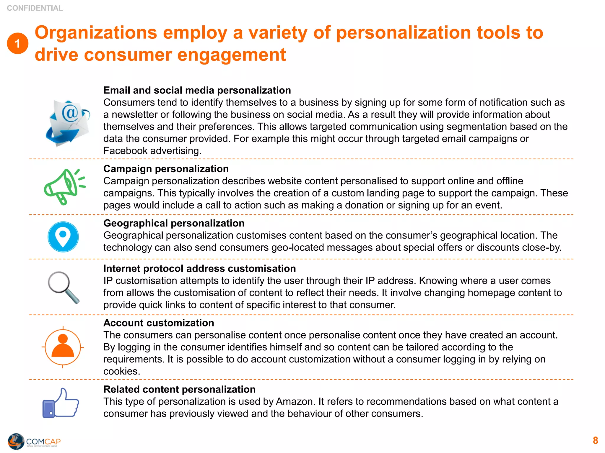 CONFIDENTIAL
8
Organizations employ a variety of personalization tools to
drive consumer engagement
Email and social media personalization
Consumers tend to identify themselves to a business by signing up for some form of notification such as
a newsletter or following the business on social media. As a result they will provide information about
themselves and their preferences. This allows targeted communication using segmentation based on the
data the consumer provided. For example this might occur through targeted email campaigns or
Facebook advertising.
Campaign personalization
Campaign personalization describes website content personalised to support online and offline
campaigns. This typically involves the creation of a custom landing page to support the campaign. These
pages would include a call to action such as making a donation or signing up for an event.
Geographical personalization
Geographical personalization customises content based on the consumer’s geographical location. The
technology can also send consumers geo-located messages about special offers or discounts close-by.
Internet protocol address customisation
IP customisation attempts to identify the user through their IP address. Knowing where a user comes
from allows the customisation of content to reflect their needs. It involve changing homepage content to
provide quick links to content of specific interest to that consumer.
Account customization
The consumers can personalise content once personalise content once they have created an account.
By logging in the consumer identifies himself and so content can be tailored according to the
requirements. It is possible to do account customization without a consumer logging in by relying on
cookies.
Related content personalization
This type of personalization is used by Amazon. It refers to recommendations based on what content a
consumer has previously viewed and the behaviour of other consumers.
1
 
