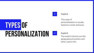 01
02
TYPES OF
PERSONALIZATION
Implicit:
Explicit:
The explicit factors are the
geographical location and
other useful info.
This type of
personalization is usually
based on visitor behavior.
 