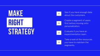 01
02
03
04
MAKE
RIGHT
STRATEGY
See if you have enough data
about the customers.
Create a segment of users
first before moving onto
personalization.
Evaluate if you have an
experimentation team .
Take a look at the resources
you have to maintain the
segments.
 