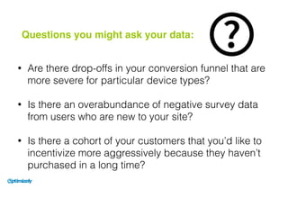 • Are there drop-offs in your conversion funnel that are
more severe for particular device types?
• Is there an overabundance of negative survey data
from users who are new to your site?
• Is there a cohort of your customers that you’d like to
incentivize more aggressively because they haven’t
purchased in a long time?
Questions you might ask your data:
 
