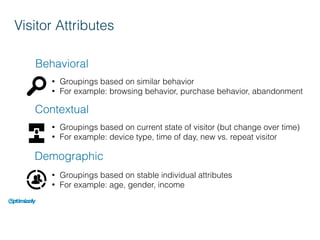 Visitor Attributes
Behavioral
Contextual
Demographic
• Groupings based on similar behavior
• For example: browsing behavior, purchase behavior, abandonment
• Groupings based on current state of visitor (but change over time)
• For example: device type, time of day, new vs. repeat visitor
• Groupings based on stable individual attributes
• For example: age, gender, income
 