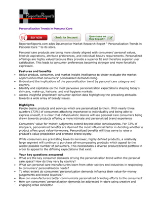 Personalization Trends in Personal Care




ReportsnReports.com adds Datamonitor Market Research Report “ Personalization Trends in
Personal Care ’’ to its store.

Personal care products are being more closely aligned with consumers’ personal values,
lifestyle aspirations, attribute preferences, and individual beauty requirements. Personalized
offerings are highly valued because they provide a superior fit and therefore superior user
satisfaction. This leads to consumer preferences becoming stronger and more forcefully
expressed.

Features and benefits
Utilize product, consumer, and market insight intelligence to better evaluate the market
opportunities that consumers’ personalized demands bring.
Understand the implications of the personalization trend by personal care category and
country.
Identify and capitalize on the most pervasive personalization expectations shaping today’s
skincare, make-up, haircare, and oral hygiene markets.
Access insightful proprietary consumer opinion data highlighting the prevailing attitudes
towards a wide array of beauty issues.

Highlights
People desire products and services which are personalized to them. With nearly three
quarters (73%) of consumers attaching importance to individuality and being able to
express oneself, it is clear that individualistic desires will see personal care consumers being
drawn towards products offering a more intimate and personalized brand experience

Consumers’ value-for-money judgments extend beyond price consciousness. For 72% of
shoppers, personalized benefits are deemed the most influential factor in deciding whether a
product offers good value-for-money. Personalized benefits will thus serve to raise a
product’s value proposition and promote brand loyalty.

While consumers are gravitating towards narrower, highly defined products, a relatively
large segment will continue to purchase all-encompassing products which appeal to the
widest possible number of consumers. This necessitates a diverse product/brand portfolio in
order to appeal to the differing expectations that exist.

Your key questions answered
What are the key consumer demands driving the personalization trend within the personal
care space? How do they vary by country?
What can personal care manufacturers learn from other sectors and industries in responding
to consumers’ personalization needs?
To what extent do consumers’ personalization demands influence their value-for-money
judgements and brand loyalties?
How can manufacturers better communicate personalized branding efforts to the consumer?
How can consumers’ personalization demands be addressed in-store using creative and
engaging retail concepts?
 