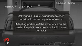 P E R S O N A L I Z AT I O N
@jeckman | #wcnyc
https://alex.blog/2012/05/21/wordpress-license-plates/
Delivering a unique experience to each
individual user (or segment of users)
Adapting portions of the experience on the
basis of explicit user choice or implicit user
behavior
 