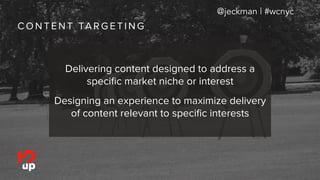 C O N T E N T TA R G E T I N G
@jeckman | #wcnyc
Delivering content designed to address a
speciﬁc market niche or interest
Designing an experience to maximize delivery
of content relevant to speciﬁc interests
 