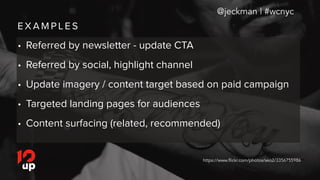 E X A M P L E S
@jeckman | #wcnyc
• Referred by newsletter - update CTA
• Referred by social, highlight channel
• Update imagery / content target based on paid campaign
• Targeted landing pages for audiences
• Content surfacing (related, recommended)
https://www.flickr.com/photos/seo2/3356755986
 